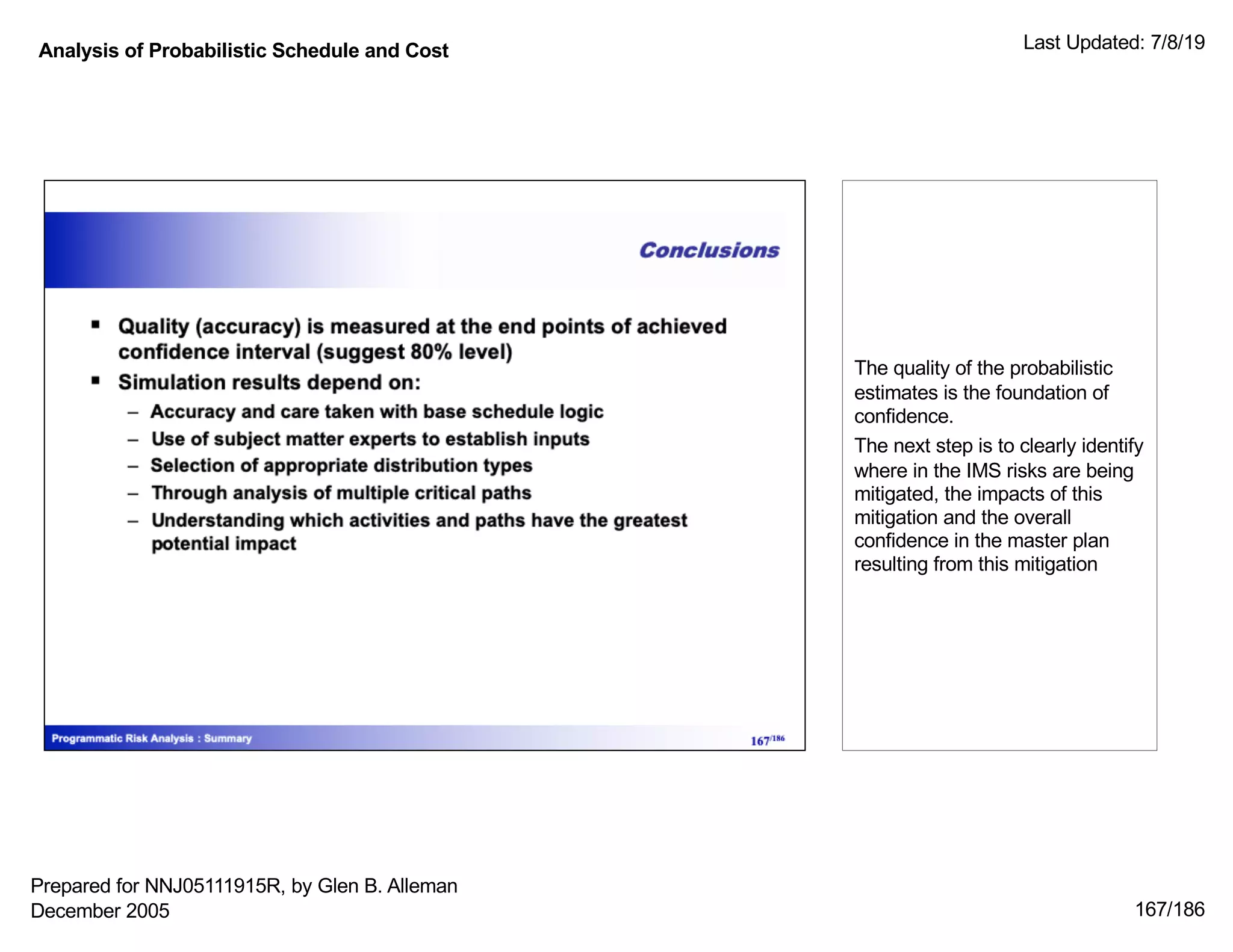 Analysis of Probabilistic Schedule and Cost Last Updated: 7/8/19
167/186
The quality of the probabilistic
estimates is the foundation of
confidence.
The next step is to clearly identify
where in the IMS risks are being
mitigated, the impacts of this
mitigation and the overall
confidence in the master plan
resulting from this mitigation
Prepared for NNJ05111915R, by Glen B. Alleman
December 2005
 