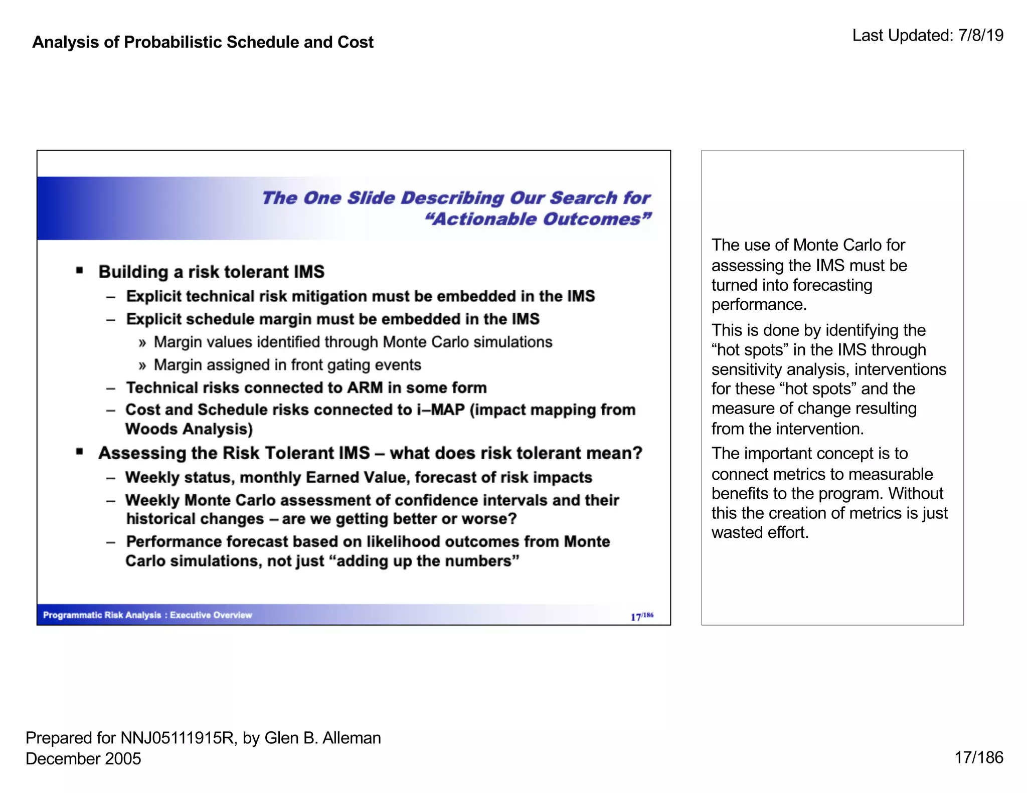 Analysis of Probabilistic Schedule and Cost Last Updated: 7/8/19
17/186
The use of Monte Carlo for
assessing the IMS must be
turned into forecasting
performance.
This is done by identifying the
“hot spots” in the IMS through
sensitivity analysis, interventions
for these “hot spots” and the
measure of change resulting
from the intervention.
The important concept is to
connect metrics to measurable
benefits to the program. Without
this the creation of metrics is just
wasted effort.
Prepared for NNJ05111915R, by Glen B. Alleman
December 2005
 