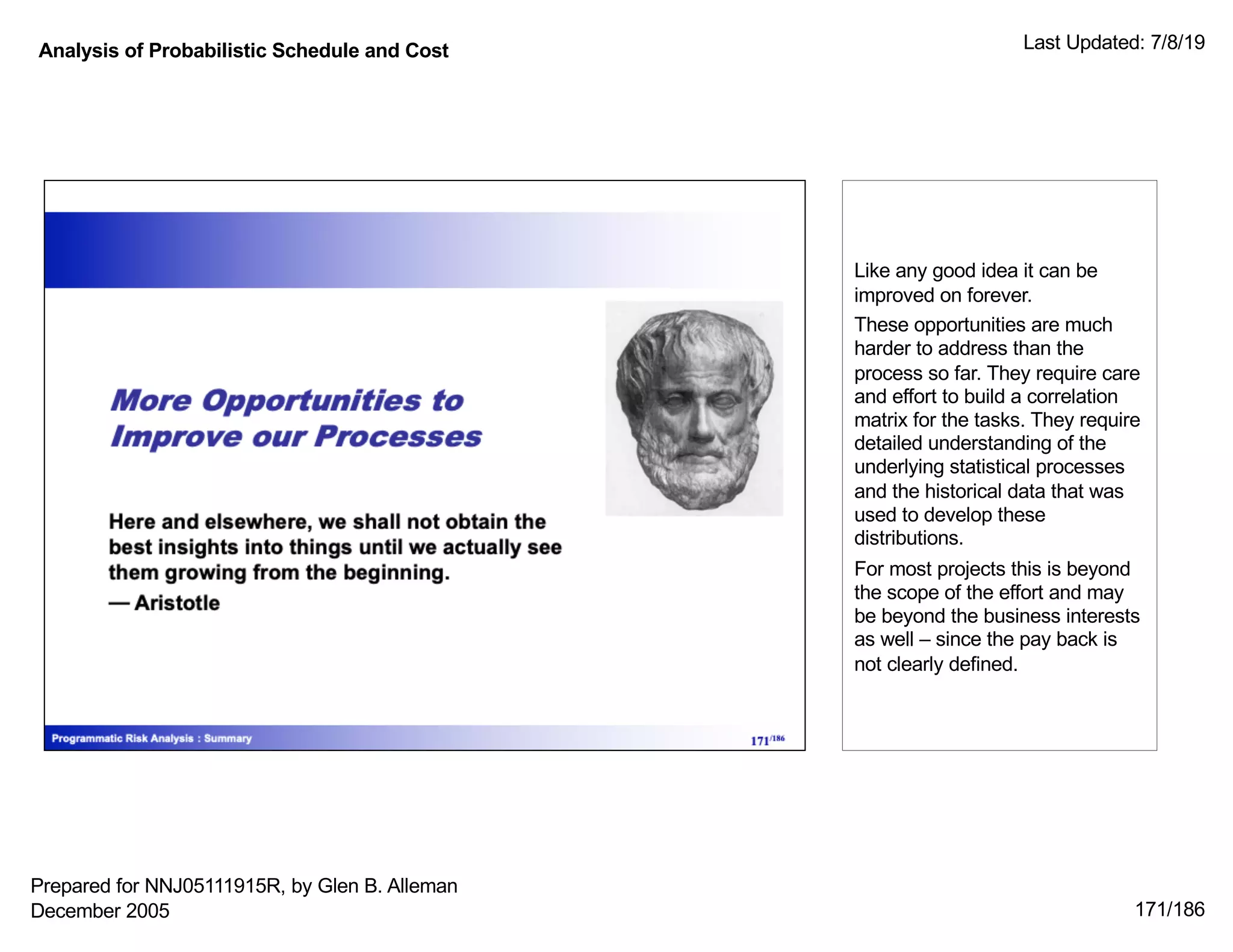 Analysis of Probabilistic Schedule and Cost Last Updated: 7/8/19
171/186
Like any good idea it can be
improved on forever.
These opportunities are much
harder to address than the
process so far. They require care
and effort to build a correlation
matrix for the tasks. They require
detailed understanding of the
underlying statistical processes
and the historical data that was
used to develop these
distributions.
For most projects this is beyond
the scope of the effort and may
be beyond the business interests
as well – since the pay back is
not clearly defined.
Prepared for NNJ05111915R, by Glen B. Alleman
December 2005
 