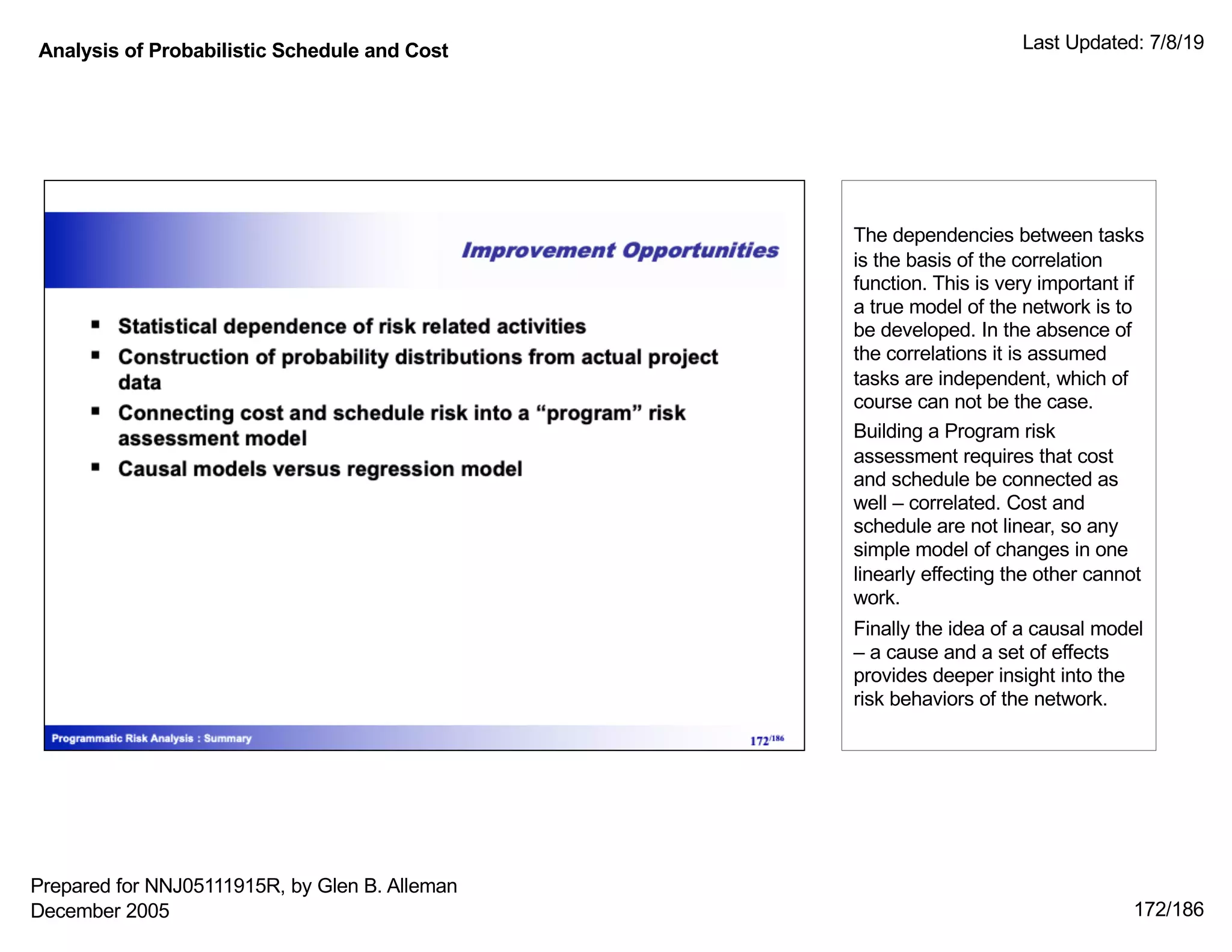 Analysis of Probabilistic Schedule and Cost Last Updated: 7/8/19
172/186
The dependencies between tasks
is the basis of the correlation
function. This is very important if
a true model of the network is to
be developed. In the absence of
the correlations it is assumed
tasks are independent, which of
course can not be the case.
Building a Program risk
assessment requires that cost
and schedule be connected as
well – correlated. Cost and
schedule are not linear, so any
simple model of changes in one
linearly effecting the other cannot
work.
Finally the idea of a causal model
– a cause and a set of effects
provides deeper insight into the
risk behaviors of the network.
Prepared for NNJ05111915R, by Glen B. Alleman
December 2005
 