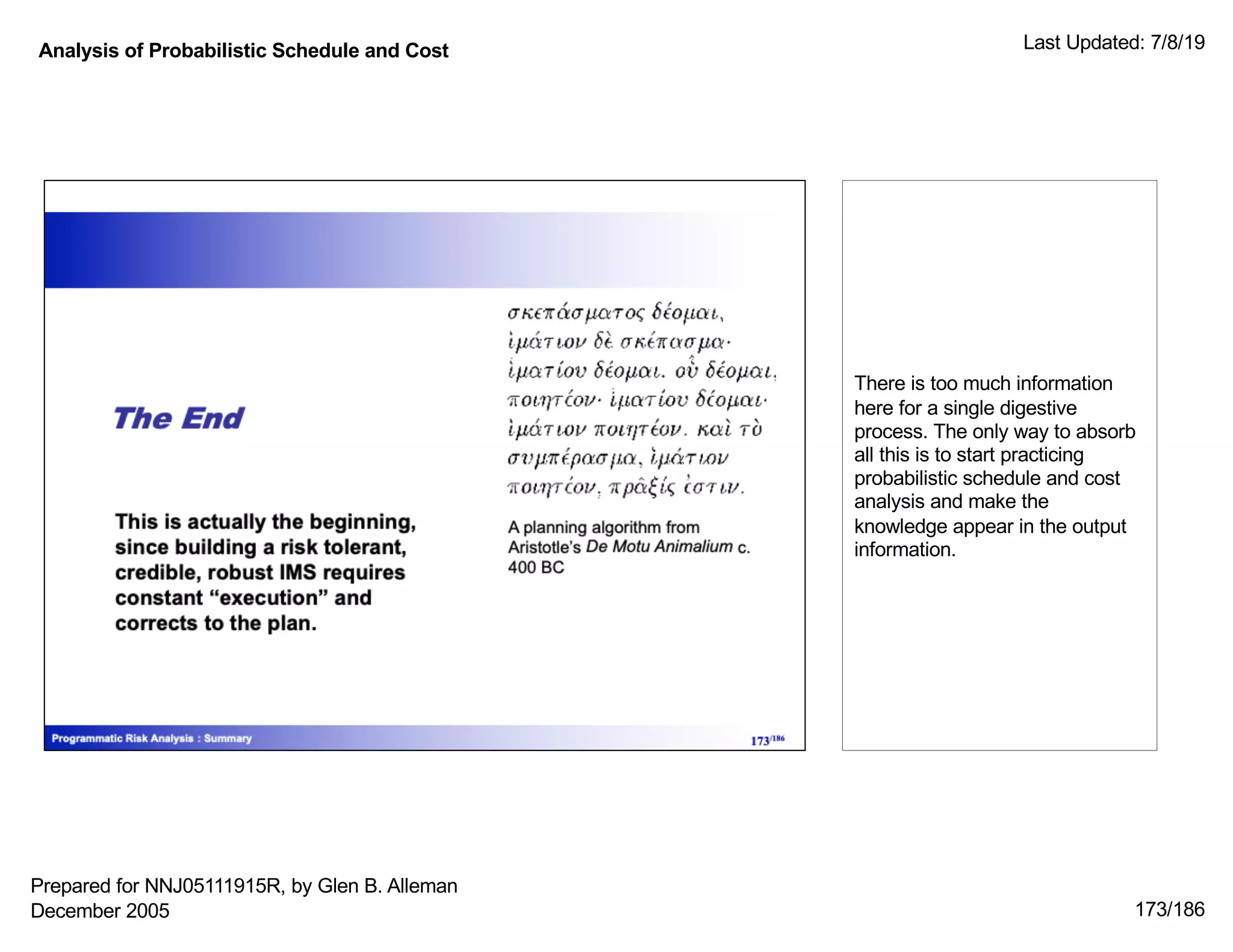 Analysis of Probabilistic Schedule and Cost Last Updated: 7/8/19
173/186
There is too much information
here for a single digestive
process. The only way to absorb
all this is to start practicing
probabilistic schedule and cost
analysis and make the
knowledge appear in the output
information.
Prepared for NNJ05111915R, by Glen B. Alleman
December 2005
 