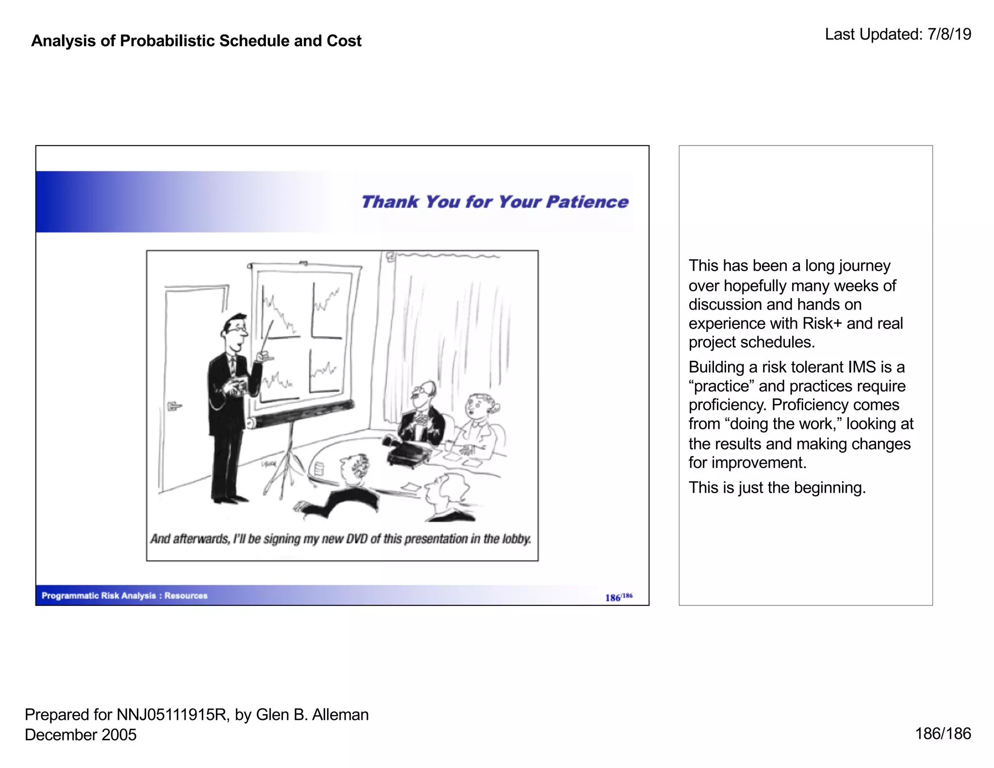 Analysis of Probabilistic Schedule and Cost Last Updated: 7/8/19
186/186
This has been a long journey
over hopefully many weeks of
discussion and hands on
experience with Risk+ and real
project schedules.
Building a risk tolerant IMS is a
“practice” and practices require
proficiency. Proficiency comes
from “doing the work,” looking at
the results and making changes
for improvement.
This is just the beginning.
Prepared for NNJ05111915R, by Glen B. Alleman
December 2005
 