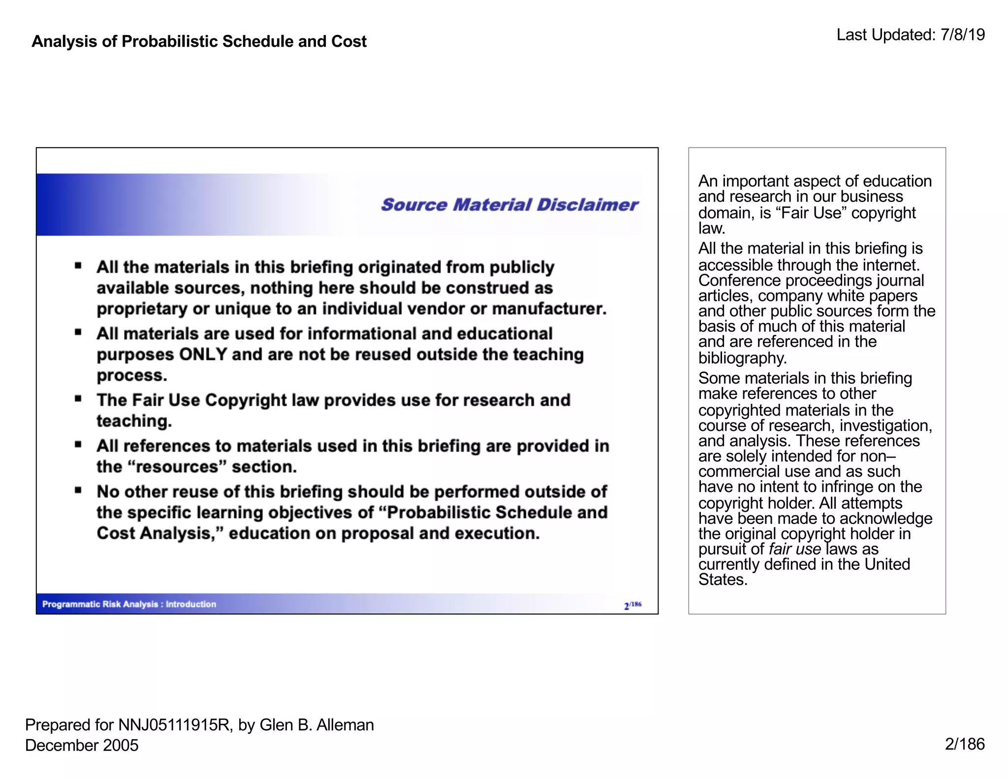 Analysis of Probabilistic Schedule and Cost Last Updated: 7/8/19
2/186
An important aspect of education
and research in our business
domain, is “Fair Use” copyright
law.
All the material in this briefing is
accessible through the internet.
Conference proceedings journal
articles, company white papers
and other public sources form the
basis of much of this material
and are referenced in the
bibliography.
Some materials in this briefing
make references to other
copyrighted materials in the
course of research, investigation,
and analysis. These references
are solely intended for non–
commercial use and as such
have no intent to infringe on the
copyright holder. All attempts
have been made to acknowledge
the original copyright holder in
pursuit of fair use laws as
currently defined in the United
States.
Prepared for NNJ05111915R, by Glen B. Alleman
December 2005
 