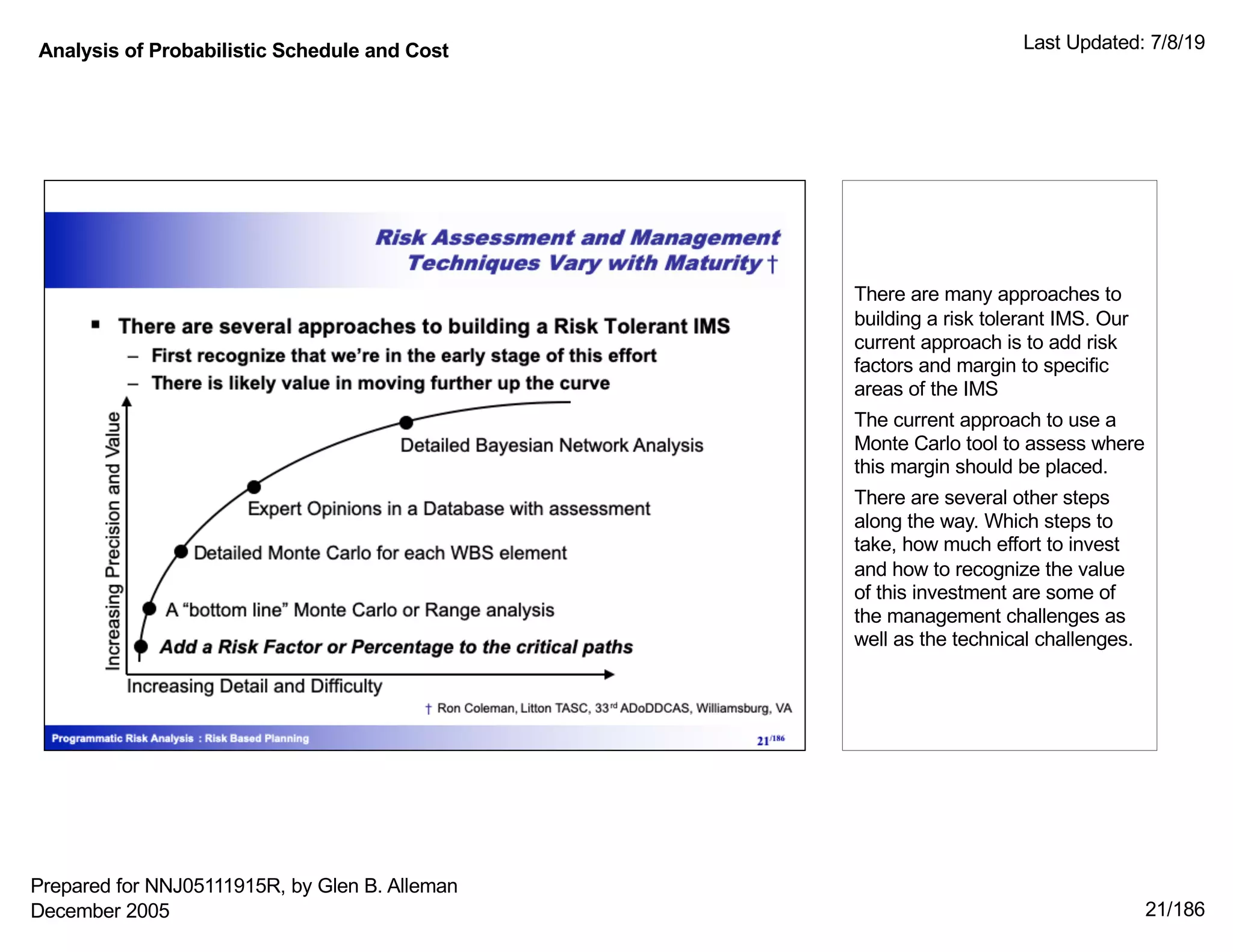 Analysis of Probabilistic Schedule and Cost Last Updated: 7/8/19
21/186
There are many approaches to
building a risk tolerant IMS. Our
current approach is to add risk
factors and margin to specific
areas of the IMS
The current approach to use a
Monte Carlo tool to assess where
this margin should be placed.
There are several other steps
along the way. Which steps to
take, how much effort to invest
and how to recognize the value
of this investment are some of
the management challenges as
well as the technical challenges.
Prepared for NNJ05111915R, by Glen B. Alleman
December 2005
 