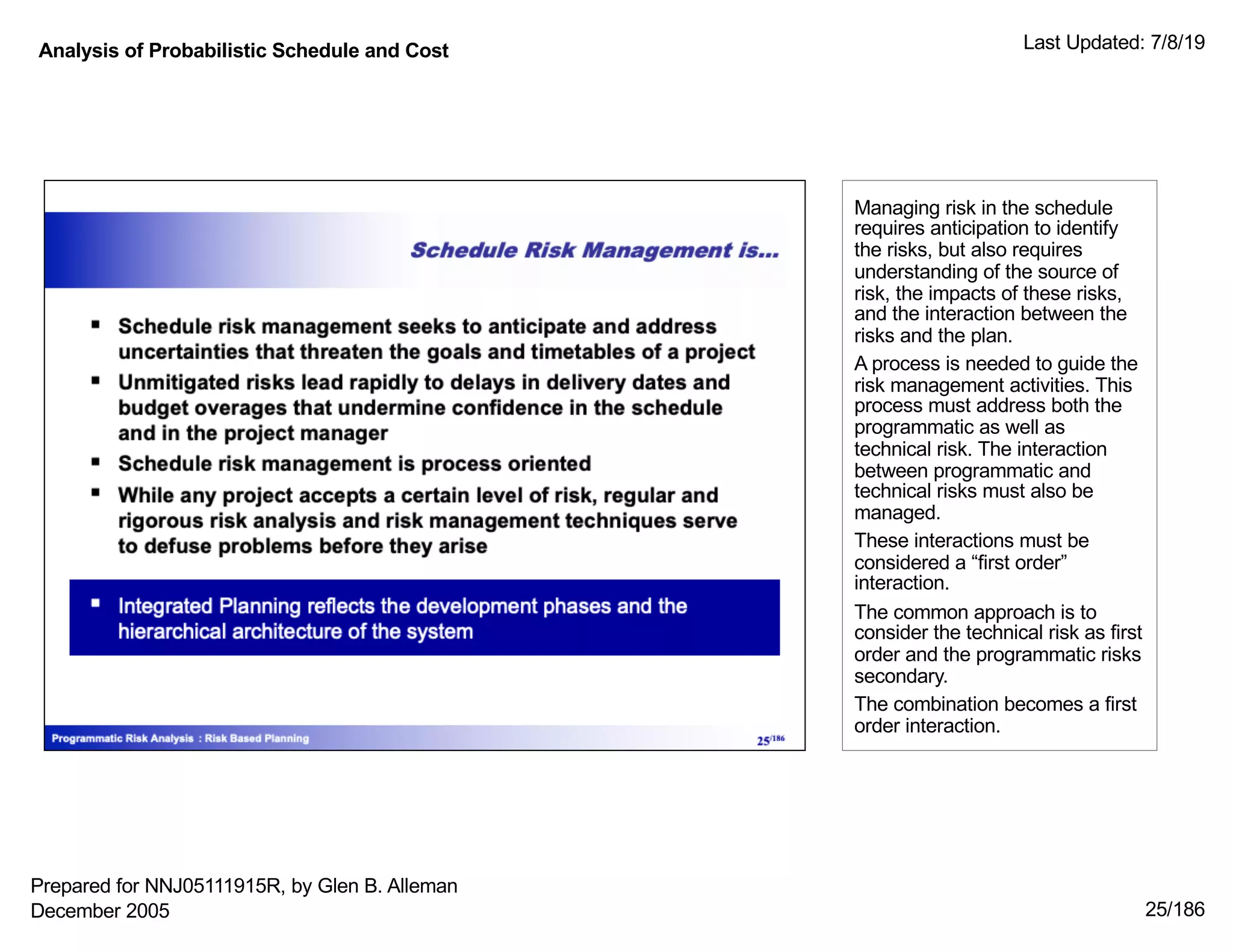 Analysis of Probabilistic Schedule and Cost Last Updated: 7/8/19
25/186
Managing risk in the schedule
requires anticipation to identify
the risks, but also requires
understanding of the source of
risk, the impacts of these risks,
and the interaction between the
risks and the plan.
A process is needed to guide the
risk management activities. This
process must address both the
programmatic as well as
technical risk. The interaction
between programmatic and
technical risks must also be
managed.
These interactions must be
considered a “first order”
interaction.
The common approach is to
consider the technical risk as first
order and the programmatic risks
secondary.
The combination becomes a first
order interaction.
Prepared for NNJ05111915R, by Glen B. Alleman
December 2005
 