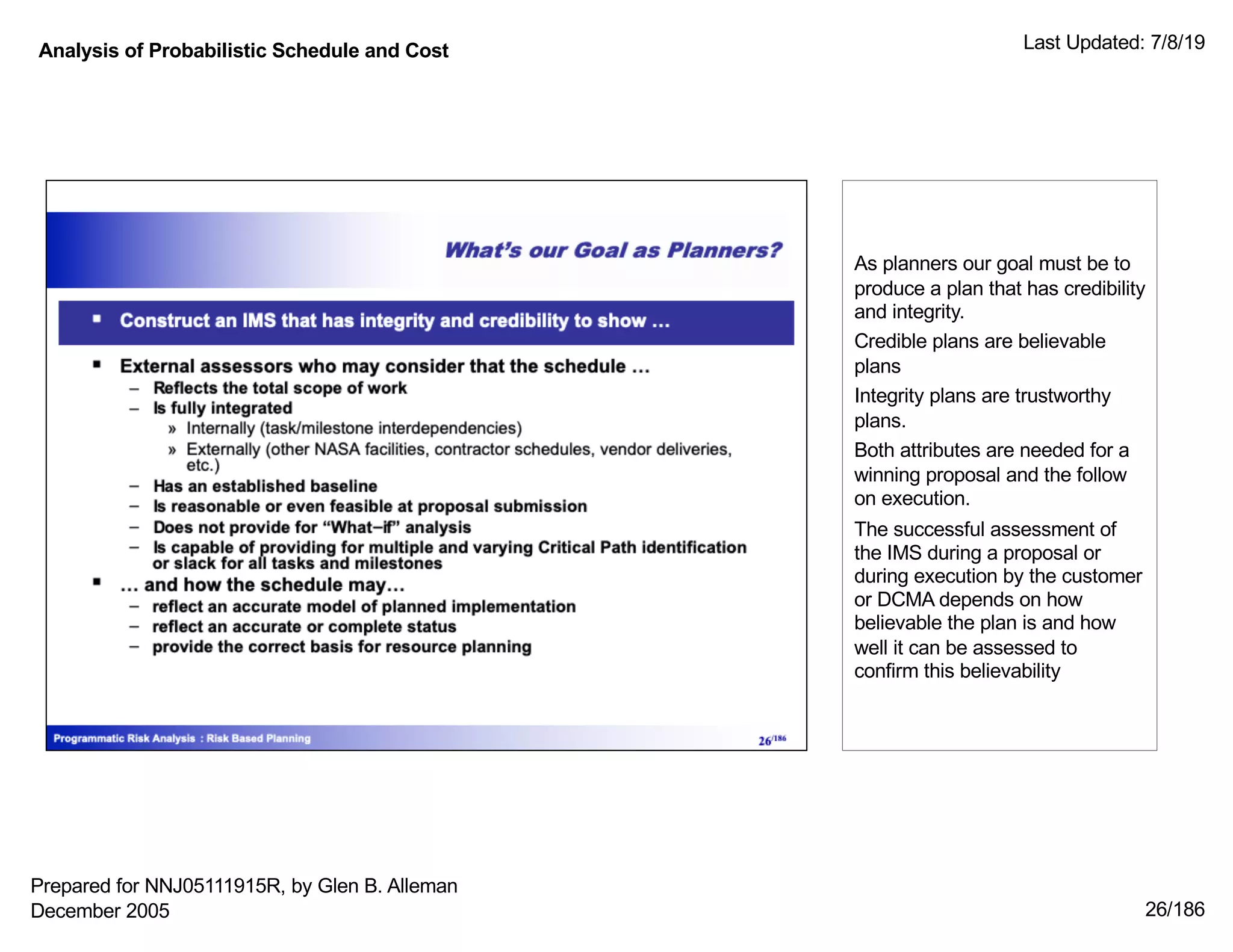 Analysis of Probabilistic Schedule and Cost Last Updated: 7/8/19
26/186
As planners our goal must be to
produce a plan that has credibility
and integrity.
Credible plans are believable
plans
Integrity plans are trustworthy
plans.
Both attributes are needed for a
winning proposal and the follow
on execution.
The successful assessment of
the IMS during a proposal or
during execution by the customer
or DCMA depends on how
believable the plan is and how
well it can be assessed to
confirm this believability
Prepared for NNJ05111915R, by Glen B. Alleman
December 2005
 