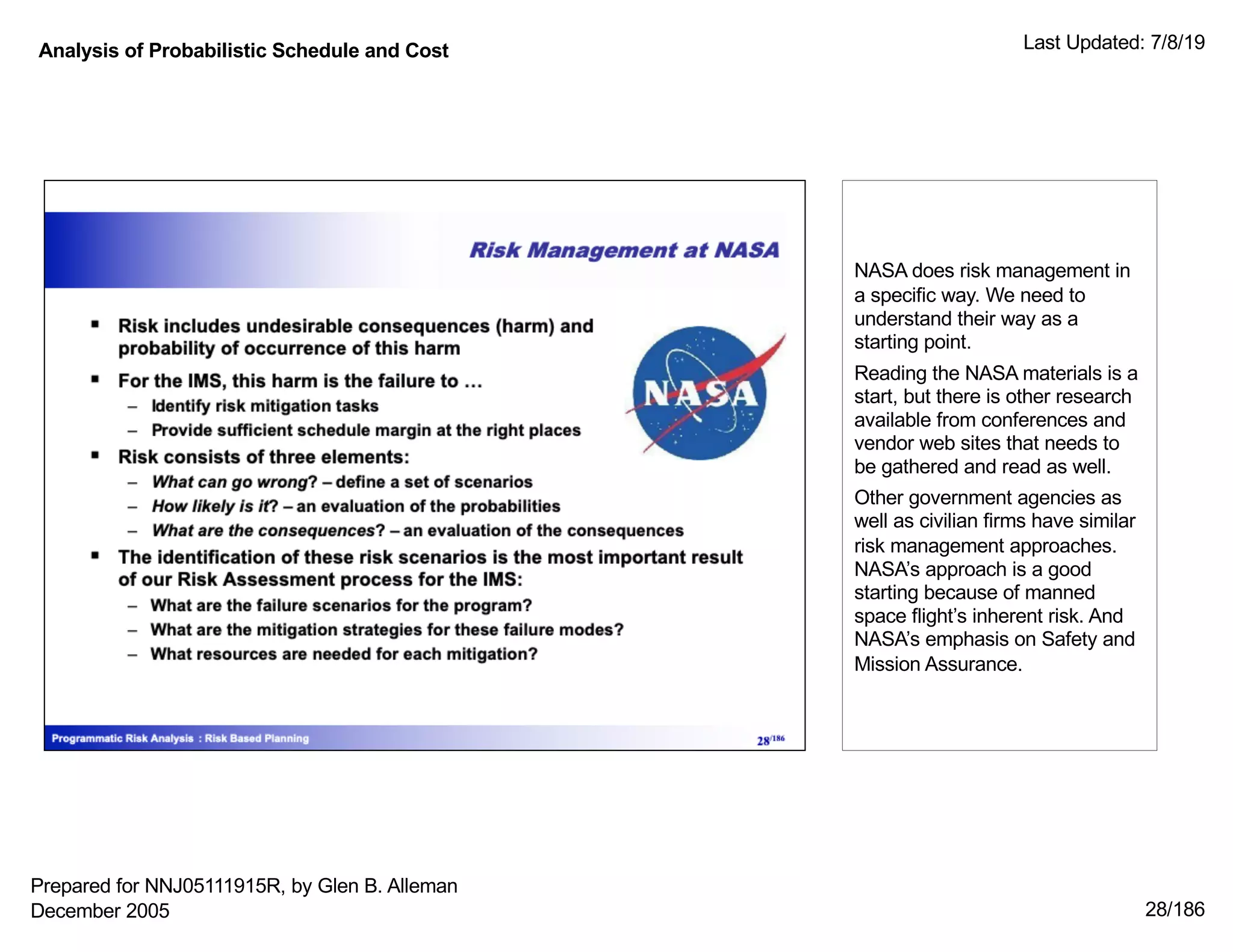 Analysis of Probabilistic Schedule and Cost Last Updated: 7/8/19
28/186
NASA does risk management in
a specific way. We need to
understand their way as a
starting point.
Reading the NASA materials is a
start, but there is other research
available from conferences and
vendor web sites that needs to
be gathered and read as well.
Other government agencies as
well as civilian firms have similar
risk management approaches.
NASA’s approach is a good
starting because of manned
space flight’s inherent risk. And
NASA’s emphasis on Safety and
Mission Assurance.
Prepared for NNJ05111915R, by Glen B. Alleman
December 2005
 