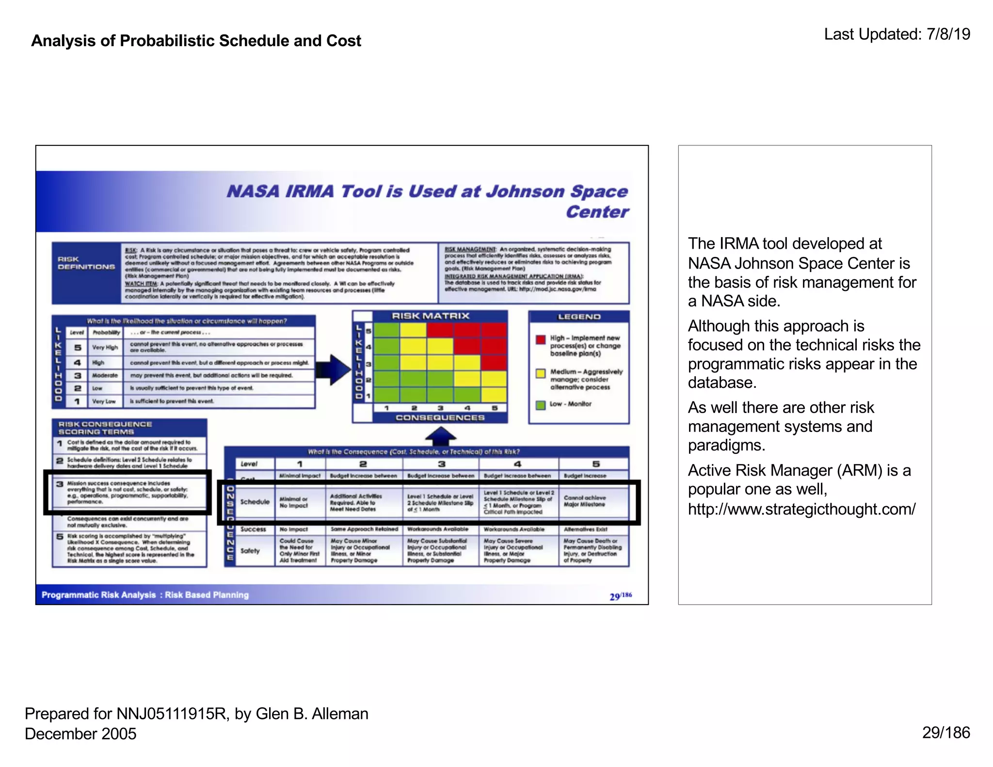 Analysis of Probabilistic Schedule and Cost Last Updated: 7/8/19
29/186
The IRMA tool developed at
NASA Johnson Space Center is
the basis of risk management for
a NASA side.
Although this approach is
focused on the technical risks the
programmatic risks appear in the
database.
As well there are other risk
management systems and
paradigms.
Active Risk Manager (ARM) is a
popular one as well,
http://www.strategicthought.com/
Prepared for NNJ05111915R, by Glen B. Alleman
December 2005
 