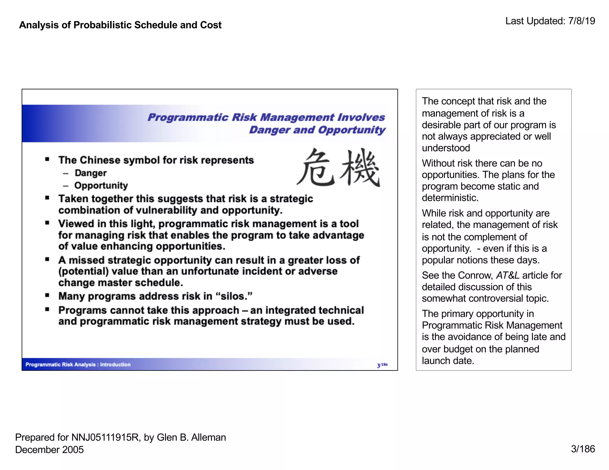 Analysis of Probabilistic Schedule and Cost Last Updated: 7/8/19
3/186
The concept that risk and the
management of risk is a
desirable part of our program is
not always appreciated or well
understood
Without risk there can be no
opportunities. The plans for the
program become static and
deterministic.
While risk and opportunity are
related, the management of risk
is not the complement of
opportunity. - even if this is a
popular notions these days.
See the Conrow, AT&L article for
detailed discussion of this
somewhat controversial topic.
The primary opportunity in
Programmatic Risk Management
is the avoidance of being late and
over budget on the planned
launch date.
Prepared for NNJ05111915R, by Glen B. Alleman
December 2005
 