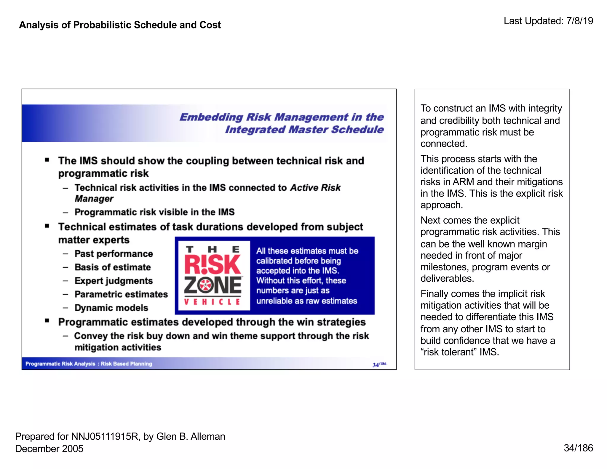 Analysis of Probabilistic Schedule and Cost Last Updated: 7/8/19
34/186
To construct an IMS with integrity
and credibility both technical and
programmatic risk must be
connected.
This process starts with the
identification of the technical
risks in ARM and their mitigations
in the IMS. This is the explicit risk
approach.
Next comes the explicit
programmatic risk activities. This
can be the well known margin
needed in front of major
milestones, program events or
deliverables.
Finally comes the implicit risk
mitigation activities that will be
needed to differentiate this IMS
from any other IMS to start to
build confidence that we have a
“risk tolerant” IMS.
Prepared for NNJ05111915R, by Glen B. Alleman
December 2005
 