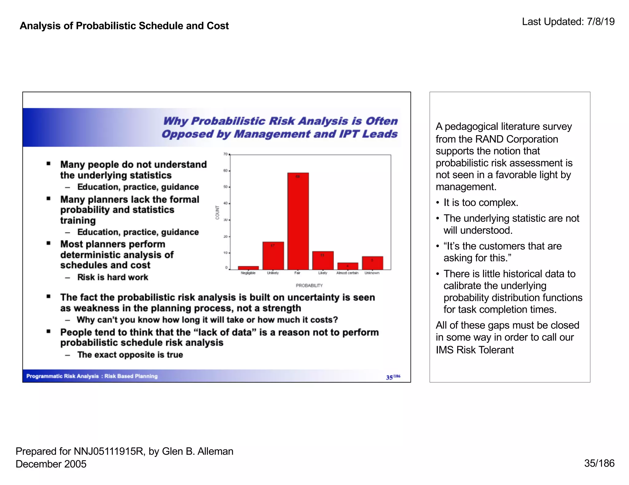 Analysis of Probabilistic Schedule and Cost Last Updated: 7/8/19
35/186
A pedagogical literature survey
from the RAND Corporation
supports the notion that
probabilistic risk assessment is
not seen in a favorable light by
management.
• It is too complex.
• The underlying statistic are not
will understood.
• “It’s the customers that are
asking for this.”
• There is little historical data to
calibrate the underlying
probability distribution functions
for task completion times.
All of these gaps must be closed
in some way in order to call our
IMS Risk Tolerant
Prepared for NNJ05111915R, by Glen B. Alleman
December 2005
 