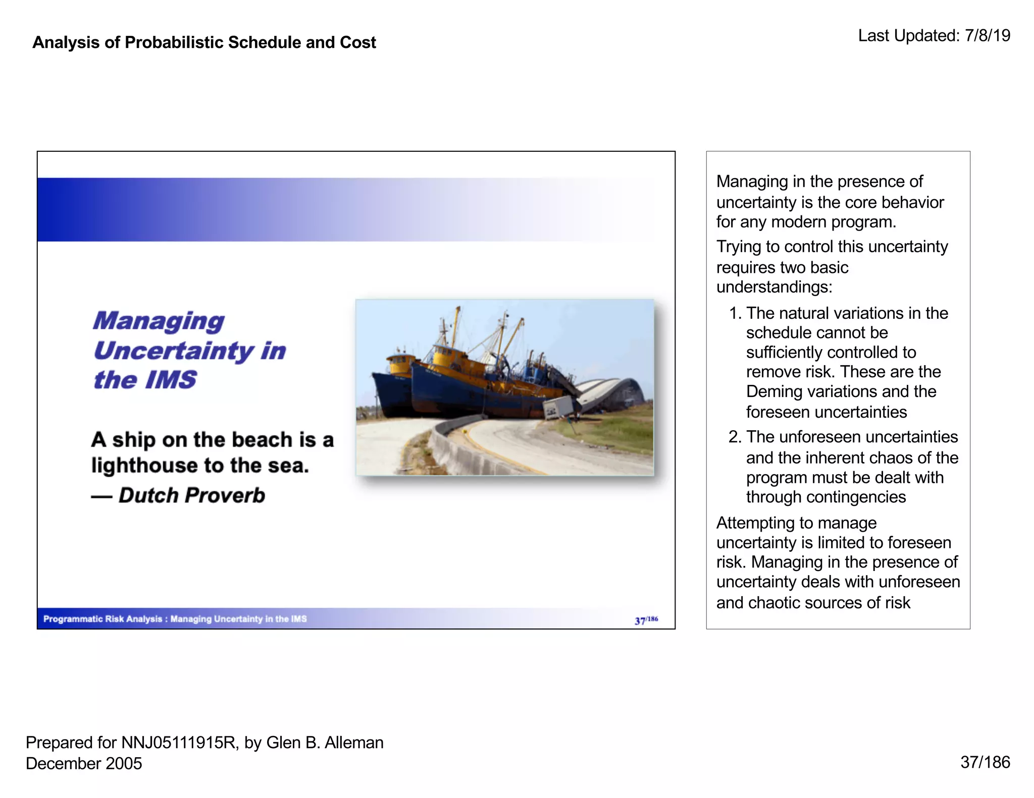 Analysis of Probabilistic Schedule and Cost Last Updated: 7/8/19
37/186
Managing in the presence of
uncertainty is the core behavior
for any modern program.
Trying to control this uncertainty
requires two basic
understandings:
1. The natural variations in the
schedule cannot be
sufficiently controlled to
remove risk. These are the
Deming variations and the
foreseen uncertainties
2. The unforeseen uncertainties
and the inherent chaos of the
program must be dealt with
through contingencies
Attempting to manage
uncertainty is limited to foreseen
risk. Managing in the presence of
uncertainty deals with unforeseen
and chaotic sources of risk
Prepared for NNJ05111915R, by Glen B. Alleman
December 2005
 