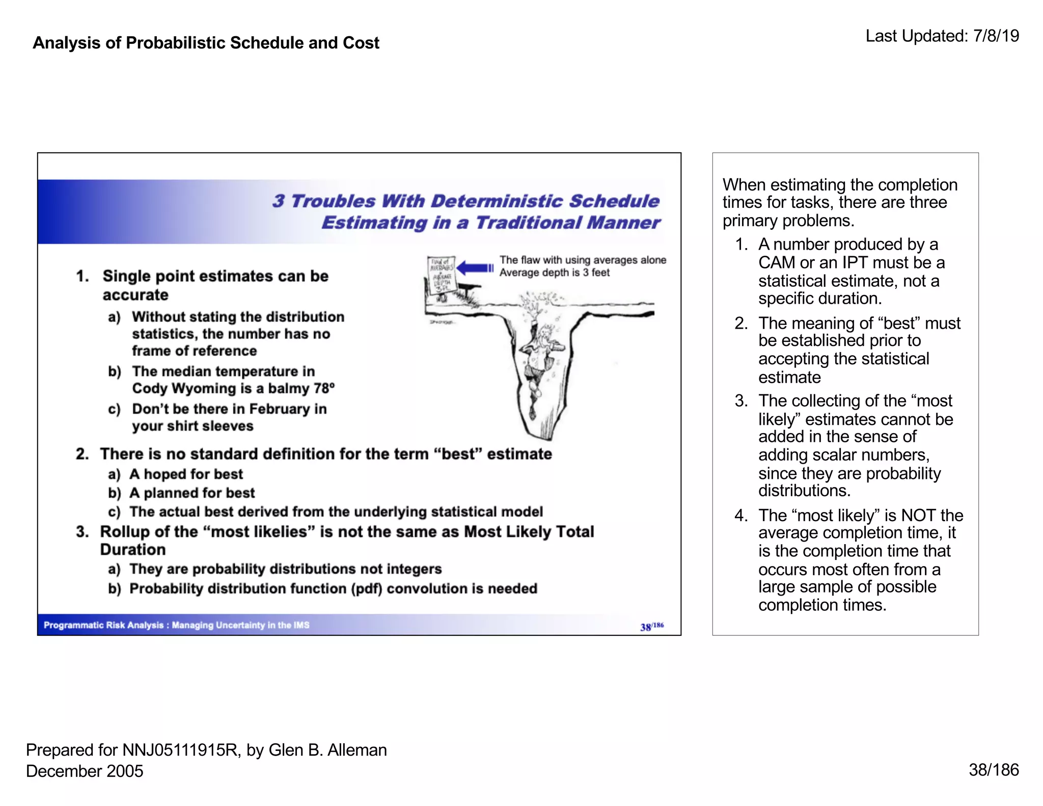 Analysis of Probabilistic Schedule and Cost Last Updated: 7/8/19
38/186
When estimating the completion
times for tasks, there are three
primary problems.
1. A number produced by a
CAM or an IPT must be a
statistical estimate, not a
specific duration.
2. The meaning of “best” must
be established prior to
accepting the statistical
estimate
3. The collecting of the “most
likely” estimates cannot be
added in the sense of
adding scalar numbers,
since they are probability
distributions.
4. The “most likely” is NOT the
average completion time, it
is the completion time that
occurs most often from a
large sample of possible
completion times.
Prepared for NNJ05111915R, by Glen B. Alleman
December 2005
 