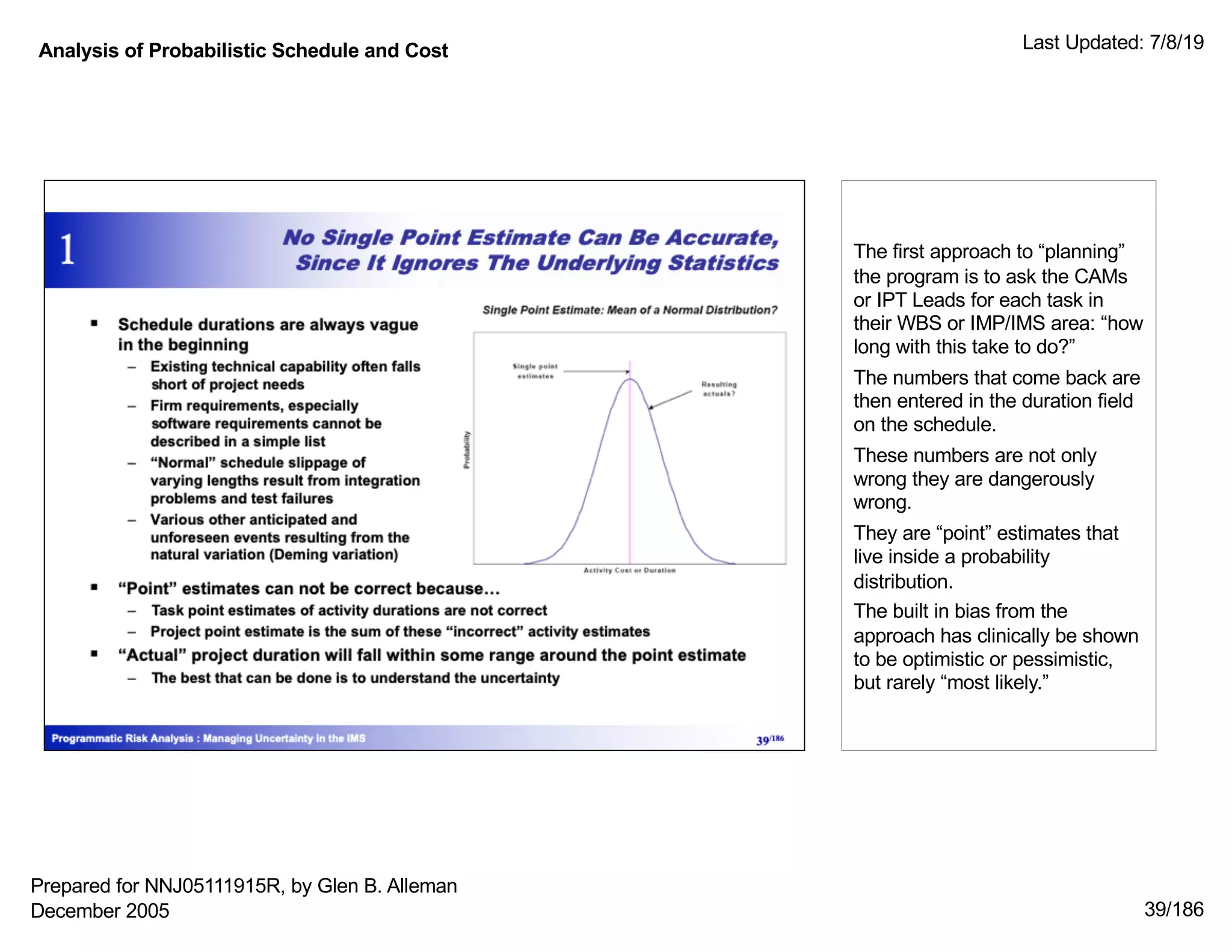 Analysis of Probabilistic Schedule and Cost Last Updated: 7/8/19
39/186
The first approach to “planning”
the program is to ask the CAMs
or IPT Leads for each task in
their WBS or IMP/IMS area: “how
long with this take to do?”
The numbers that come back are
then entered in the duration field
on the schedule.
These numbers are not only
wrong they are dangerously
wrong.
They are “point” estimates that
live inside a probability
distribution.
The built in bias from the
approach has clinically be shown
to be optimistic or pessimistic,
but rarely “most likely.”
Prepared for NNJ05111915R, by Glen B. Alleman
December 2005
 