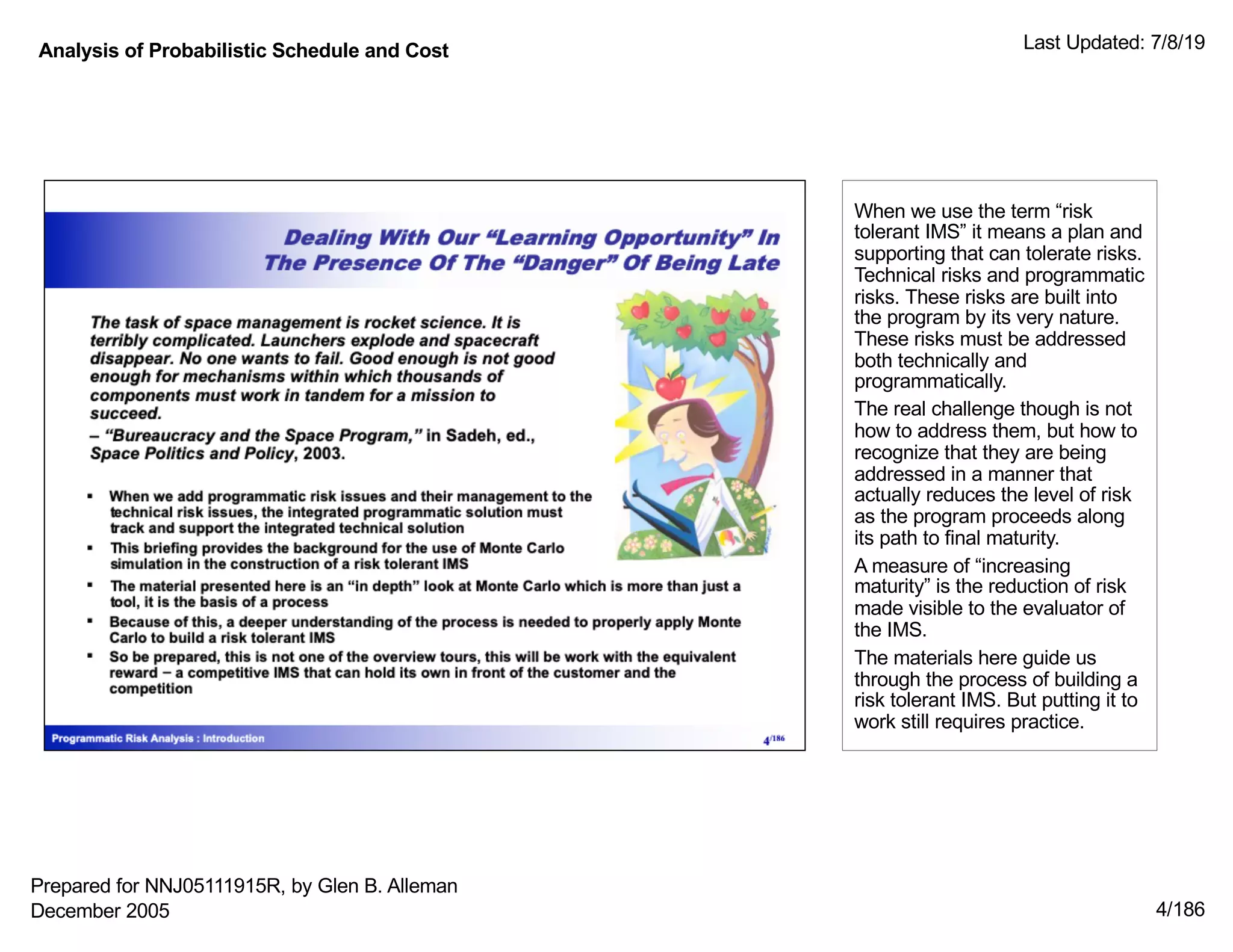 Analysis of Probabilistic Schedule and Cost Last Updated: 7/8/19
4/186
When we use the term “risk
tolerant IMS” it means a plan and
supporting that can tolerate risks.
Technical risks and programmatic
risks. These risks are built into
the program by its very nature.
These risks must be addressed
both technically and
programmatically.
The real challenge though is not
how to address them, but how to
recognize that they are being
addressed in a manner that
actually reduces the level of risk
as the program proceeds along
its path to final maturity.
A measure of “increasing
maturity” is the reduction of risk
made visible to the evaluator of
the IMS.
The materials here guide us
through the process of building a
risk tolerant IMS. But putting it to
work still requires practice.
Prepared for NNJ05111915R, by Glen B. Alleman
December 2005
 
