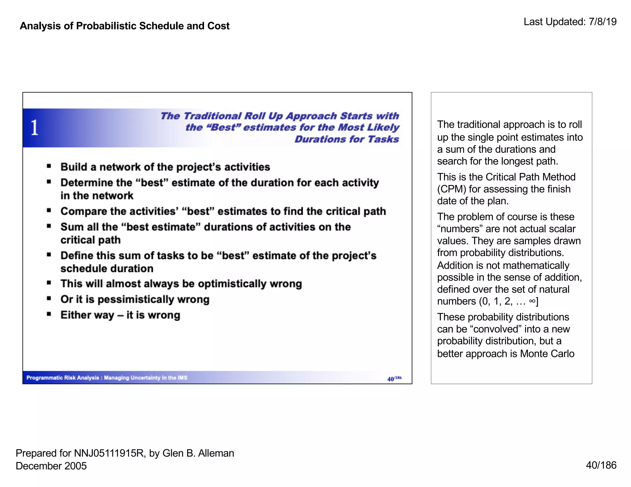 Analysis of Probabilistic Schedule and Cost Last Updated: 7/8/19
40/186
The traditional approach is to roll
up the single point estimates into
a sum of the durations and
search for the longest path.
This is the Critical Path Method
(CPM) for assessing the finish
date of the plan.
The problem of course is these
“numbers” are not actual scalar
values. They are samples drawn
from probability distributions.
Addition is not mathematically
possible in the sense of addition,
defined over the set of natural
numbers (0, 1, 2, … ∞]
These probability distributions
can be “convolved” into a new
probability distribution, but a
better approach is Monte Carlo
Prepared for NNJ05111915R, by Glen B. Alleman
December 2005
 