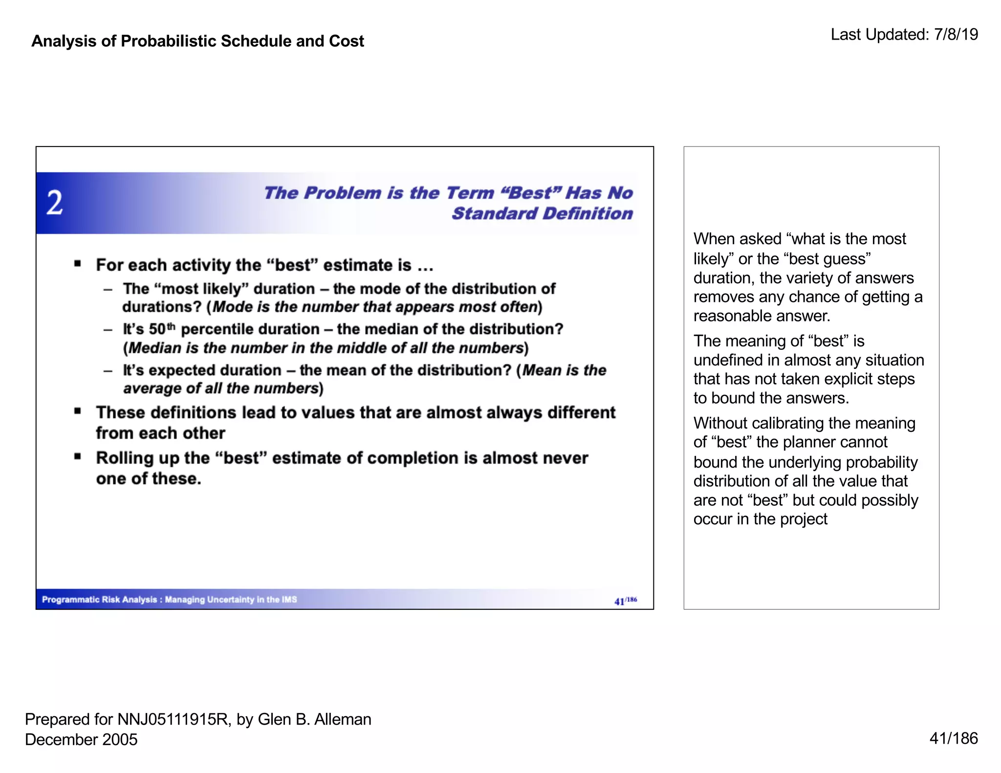 Analysis of Probabilistic Schedule and Cost Last Updated: 7/8/19
41/186
When asked “what is the most
likely” or the “best guess”
duration, the variety of answers
removes any chance of getting a
reasonable answer.
The meaning of “best” is
undefined in almost any situation
that has not taken explicit steps
to bound the answers.
Without calibrating the meaning
of “best” the planner cannot
bound the underlying probability
distribution of all the value that
are not “best” but could possibly
occur in the project
Prepared for NNJ05111915R, by Glen B. Alleman
December 2005
 