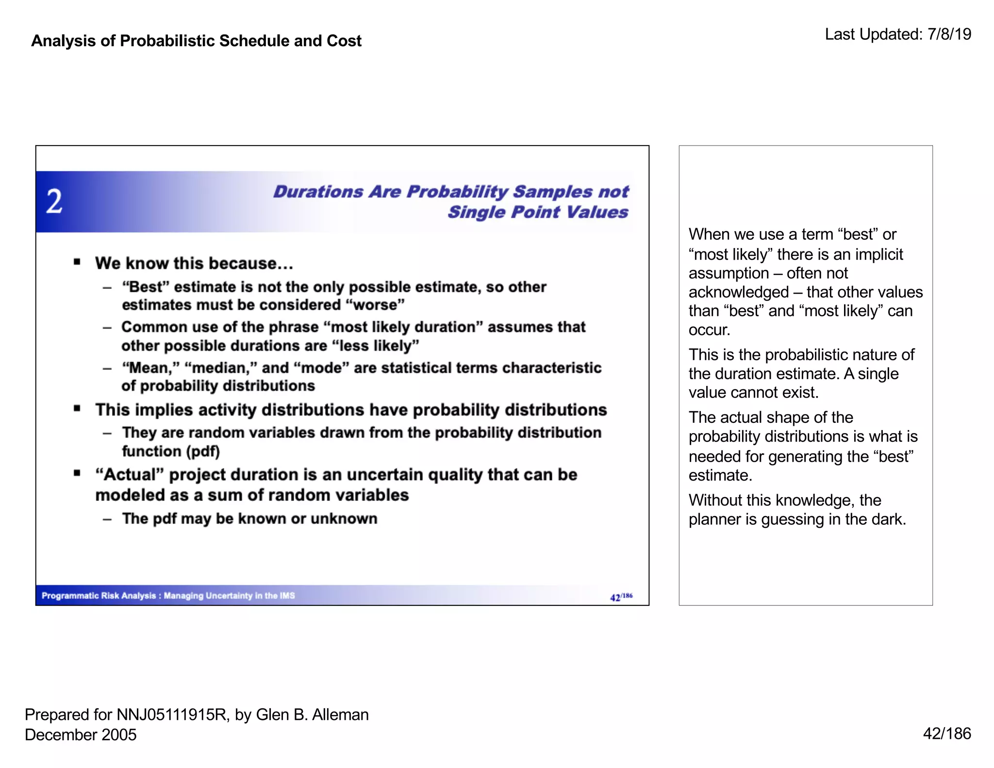 Analysis of Probabilistic Schedule and Cost Last Updated: 7/8/19
42/186
When we use a term “best” or
“most likely” there is an implicit
assumption – often not
acknowledged – that other values
than “best” and “most likely” can
occur.
This is the probabilistic nature of
the duration estimate. A single
value cannot exist.
The actual shape of the
probability distributions is what is
needed for generating the “best”
estimate.
Without this knowledge, the
planner is guessing in the dark.
Prepared for NNJ05111915R, by Glen B. Alleman
December 2005
 