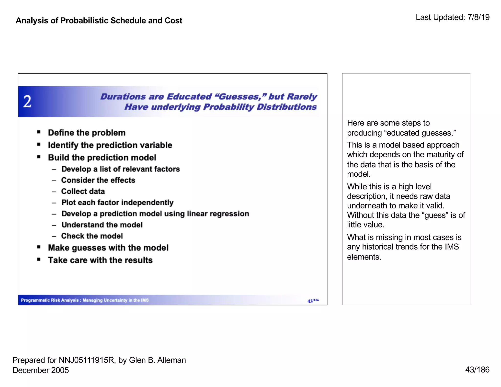 Analysis of Probabilistic Schedule and Cost Last Updated: 7/8/19
43/186
Here are some steps to
producing “educated guesses.”
This is a model based approach
which depends on the maturity of
the data that is the basis of the
model.
While this is a high level
description, it needs raw data
underneath to make it valid.
Without this data the “guess” is of
little value.
What is missing in most cases is
any historical trends for the IMS
elements.
Prepared for NNJ05111915R, by Glen B. Alleman
December 2005
 