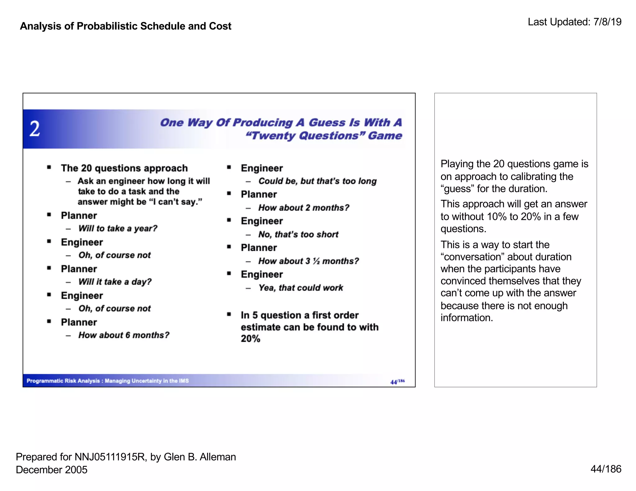 Analysis of Probabilistic Schedule and Cost Last Updated: 7/8/19
44/186
Playing the 20 questions game is
on approach to calibrating the
“guess” for the duration.
This approach will get an answer
to without 10% to 20% in a few
questions.
This is a way to start the
“conversation” about duration
when the participants have
convinced themselves that they
can’t come up with the answer
because there is not enough
information.
Prepared for NNJ05111915R, by Glen B. Alleman
December 2005
 