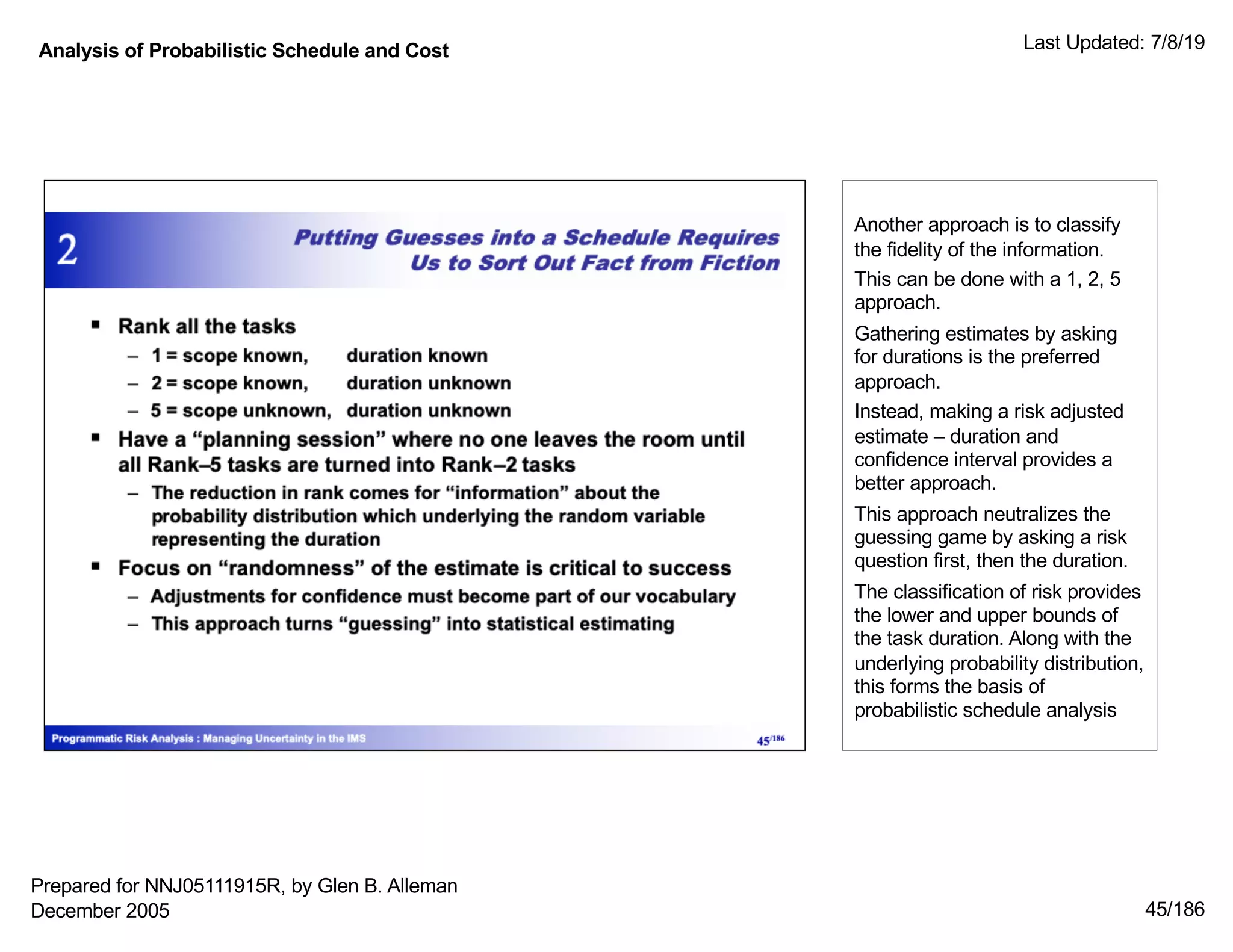 Analysis of Probabilistic Schedule and Cost Last Updated: 7/8/19
45/186
Another approach is to classify
the fidelity of the information.
This can be done with a 1, 2, 5
approach.
Gathering estimates by asking
for durations is the preferred
approach.
Instead, making a risk adjusted
estimate – duration and
confidence interval provides a
better approach.
This approach neutralizes the
guessing game by asking a risk
question first, then the duration.
The classification of risk provides
the lower and upper bounds of
the task duration. Along with the
underlying probability distribution,
this forms the basis of
probabilistic schedule analysis
Prepared for NNJ05111915R, by Glen B. Alleman
December 2005
 