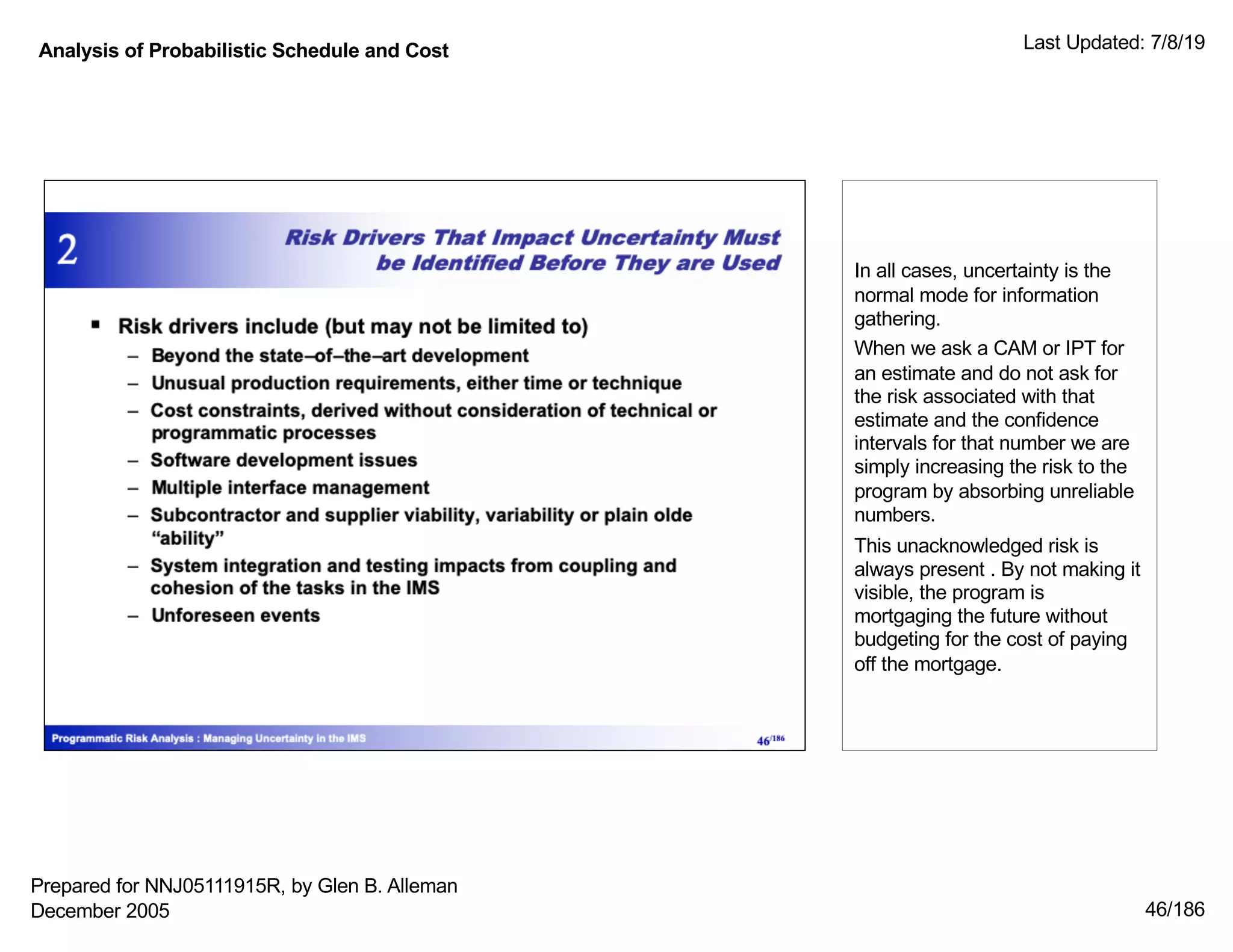 Analysis of Probabilistic Schedule and Cost Last Updated: 7/8/19
46/186
In all cases, uncertainty is the
normal mode for information
gathering.
When we ask a CAM or IPT for
an estimate and do not ask for
the risk associated with that
estimate and the confidence
intervals for that number we are
simply increasing the risk to the
program by absorbing unreliable
numbers.
This unacknowledged risk is
always present . By not making it
visible, the program is
mortgaging the future without
budgeting for the cost of paying
off the mortgage.
Prepared for NNJ05111915R, by Glen B. Alleman
December 2005
 