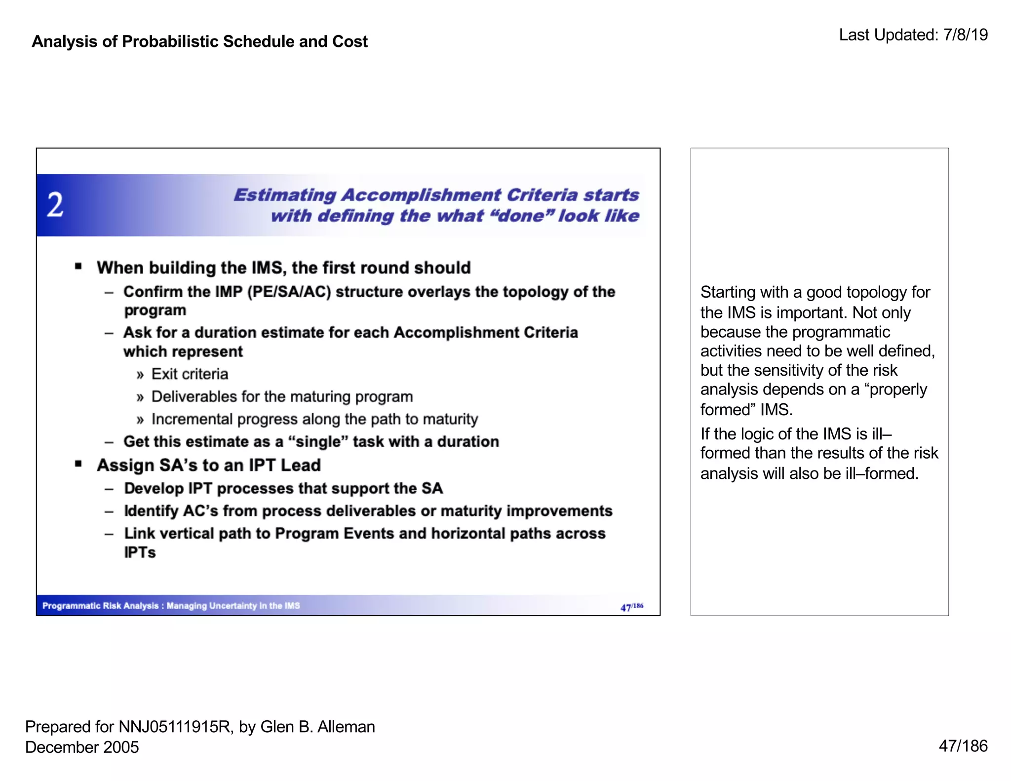 Analysis of Probabilistic Schedule and Cost Last Updated: 7/8/19
47/186
Starting with a good topology for
the IMS is important. Not only
because the programmatic
activities need to be well defined,
but the sensitivity of the risk
analysis depends on a “properly
formed” IMS.
If the logic of the IMS is ill–
formed than the results of the risk
analysis will also be ill–formed.
Prepared for NNJ05111915R, by Glen B. Alleman
December 2005
 