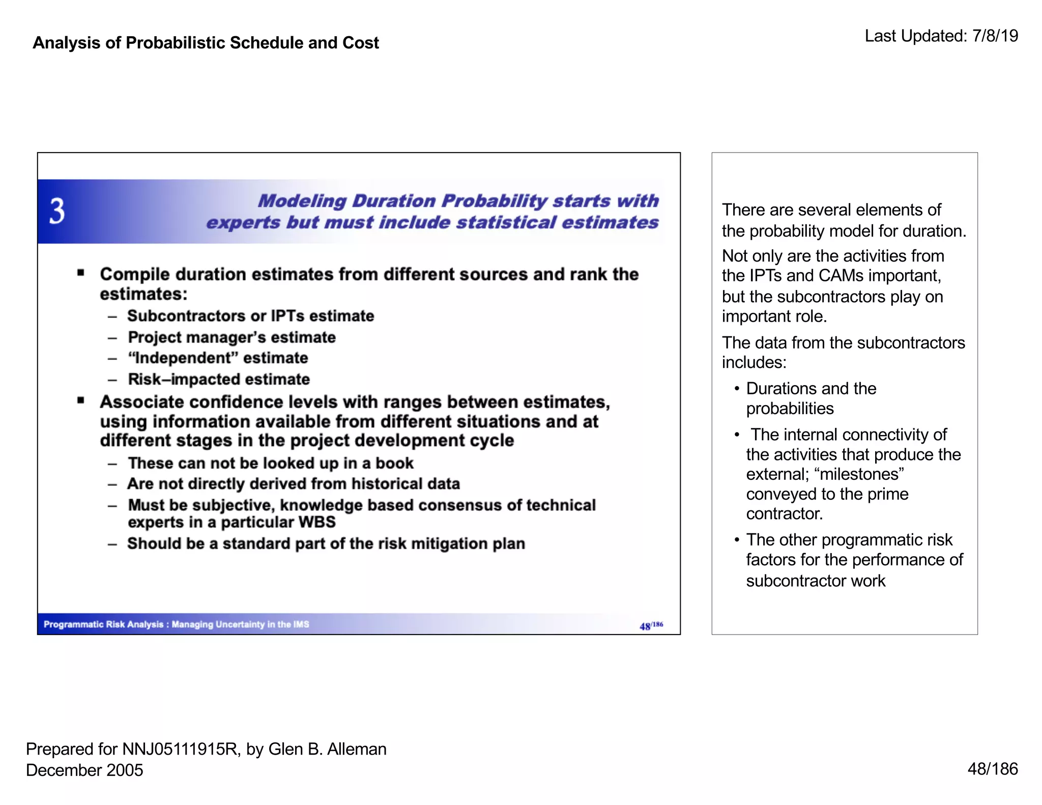 Analysis of Probabilistic Schedule and Cost Last Updated: 7/8/19
48/186
There are several elements of
the probability model for duration.
Not only are the activities from
the IPTs and CAMs important,
but the subcontractors play on
important role.
The data from the subcontractors
includes:
• Durations and the
probabilities
• The internal connectivity of
the activities that produce the
external; “milestones”
conveyed to the prime
contractor.
• The other programmatic risk
factors for the performance of
subcontractor work
Prepared for NNJ05111915R, by Glen B. Alleman
December 2005
 
