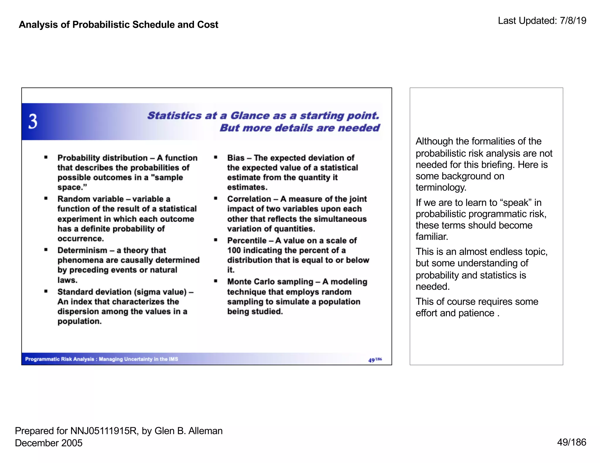 Analysis of Probabilistic Schedule and Cost Last Updated: 7/8/19
49/186
Although the formalities of the
probabilistic risk analysis are not
needed for this briefing. Here is
some background on
terminology.
If we are to learn to “speak” in
probabilistic programmatic risk,
these terms should become
familiar.
This is an almost endless topic,
but some understanding of
probability and statistics is
needed.
This of course requires some
effort and patience .
Prepared for NNJ05111915R, by Glen B. Alleman
December 2005
 