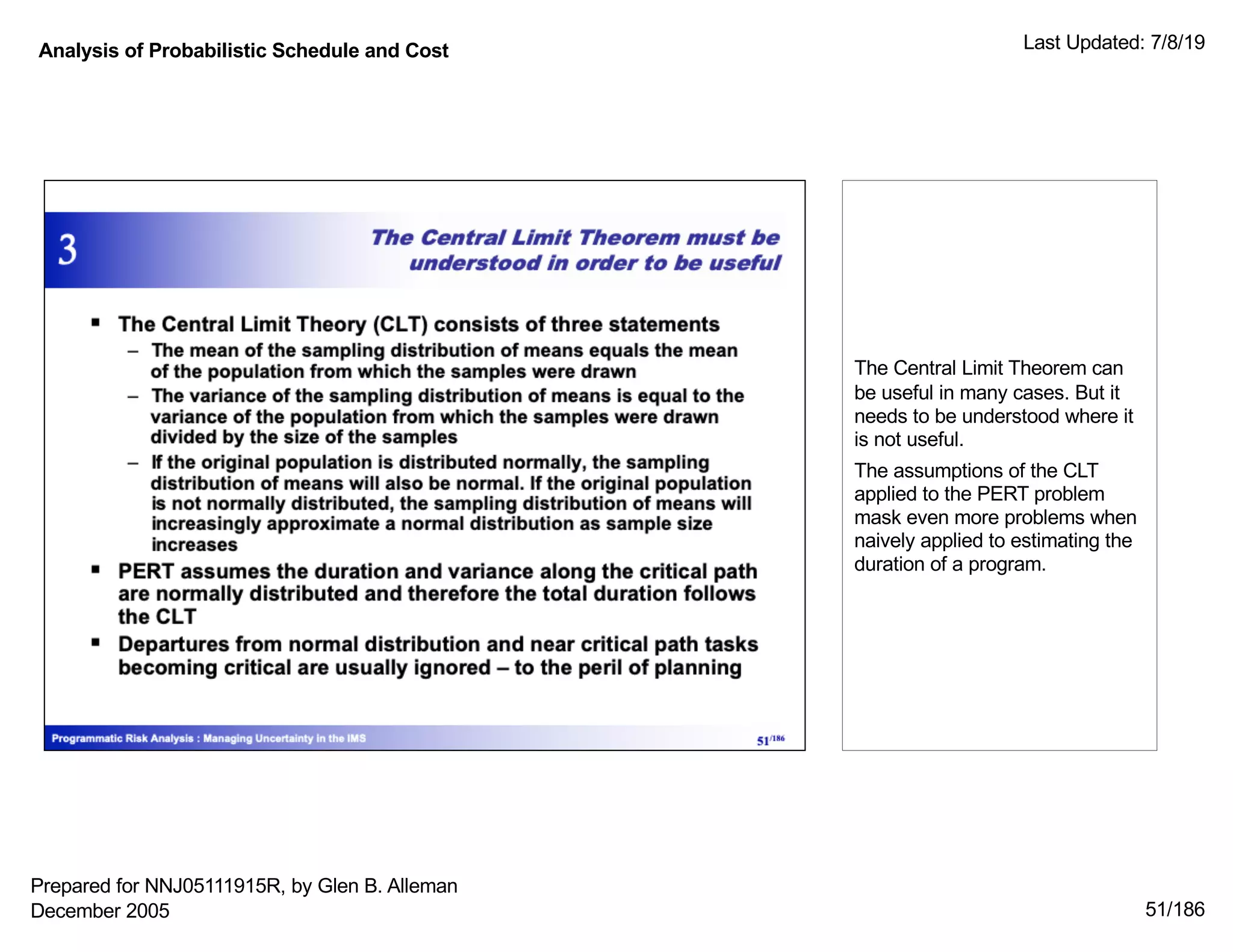 Analysis of Probabilistic Schedule and Cost Last Updated: 7/8/19
51/186
The Central Limit Theorem can
be useful in many cases. But it
needs to be understood where it
is not useful.
The assumptions of the CLT
applied to the PERT problem
mask even more problems when
naively applied to estimating the
duration of a program.
Prepared for NNJ05111915R, by Glen B. Alleman
December 2005
 