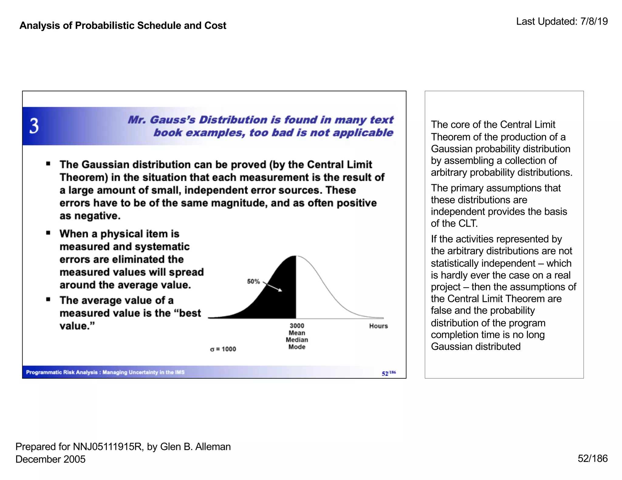 Analysis of Probabilistic Schedule and Cost Last Updated: 7/8/19
52/186
The core of the Central Limit
Theorem of the production of a
Gaussian probability distribution
by assembling a collection of
arbitrary probability distributions.
The primary assumptions that
these distributions are
independent provides the basis
of the CLT.
If the activities represented by
the arbitrary distributions are not
statistically independent – which
is hardly ever the case on a real
project – then the assumptions of
the Central Limit Theorem are
false and the probability
distribution of the program
completion time is no long
Gaussian distributed
Prepared for NNJ05111915R, by Glen B. Alleman
December 2005
 
