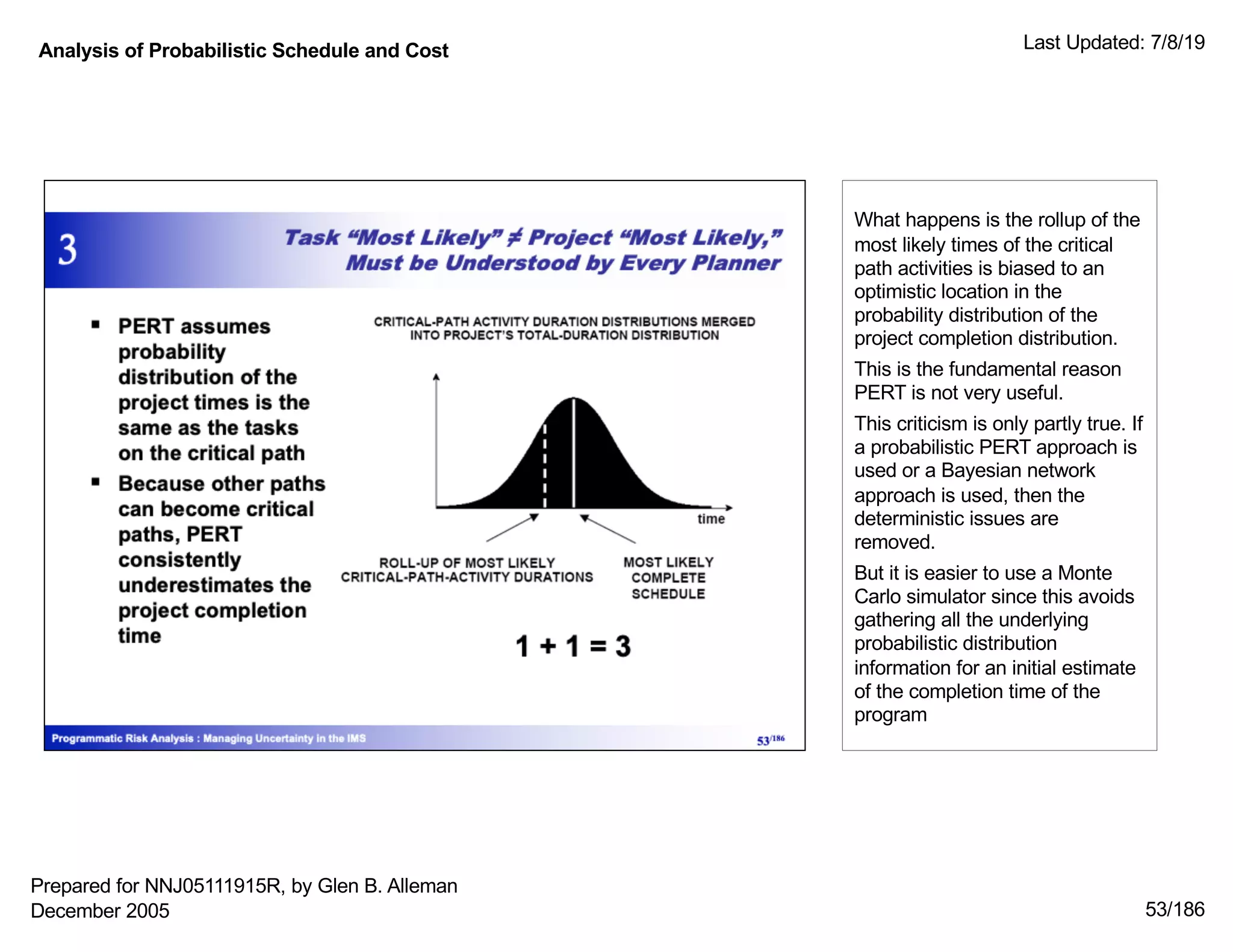 Analysis of Probabilistic Schedule and Cost Last Updated: 7/8/19
53/186
What happens is the rollup of the
most likely times of the critical
path activities is biased to an
optimistic location in the
probability distribution of the
project completion distribution.
This is the fundamental reason
PERT is not very useful.
This criticism is only partly true. If
a probabilistic PERT approach is
used or a Bayesian network
approach is used, then the
deterministic issues are
removed.
But it is easier to use a Monte
Carlo simulator since this avoids
gathering all the underlying
probabilistic distribution
information for an initial estimate
of the completion time of the
program
Prepared for NNJ05111915R, by Glen B. Alleman
December 2005
 