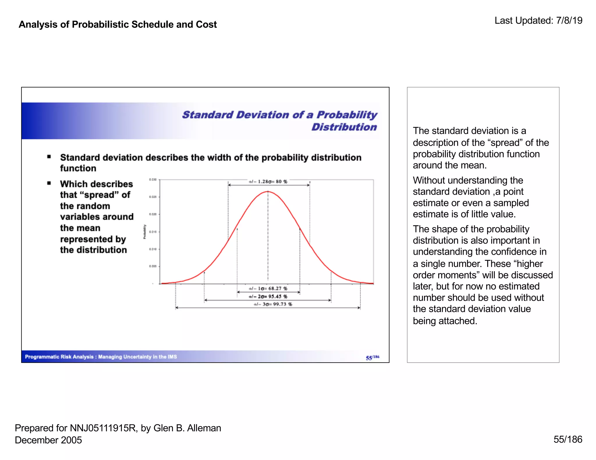 Analysis of Probabilistic Schedule and Cost Last Updated: 7/8/19
55/186
The standard deviation is a
description of the “spread” of the
probability distribution function
around the mean.
Without understanding the
standard deviation ,a point
estimate or even a sampled
estimate is of little value.
The shape of the probability
distribution is also important in
understanding the confidence in
a single number. These “higher
order moments” will be discussed
later, but for now no estimated
number should be used without
the standard deviation value
being attached.
Prepared for NNJ05111915R, by Glen B. Alleman
December 2005
 