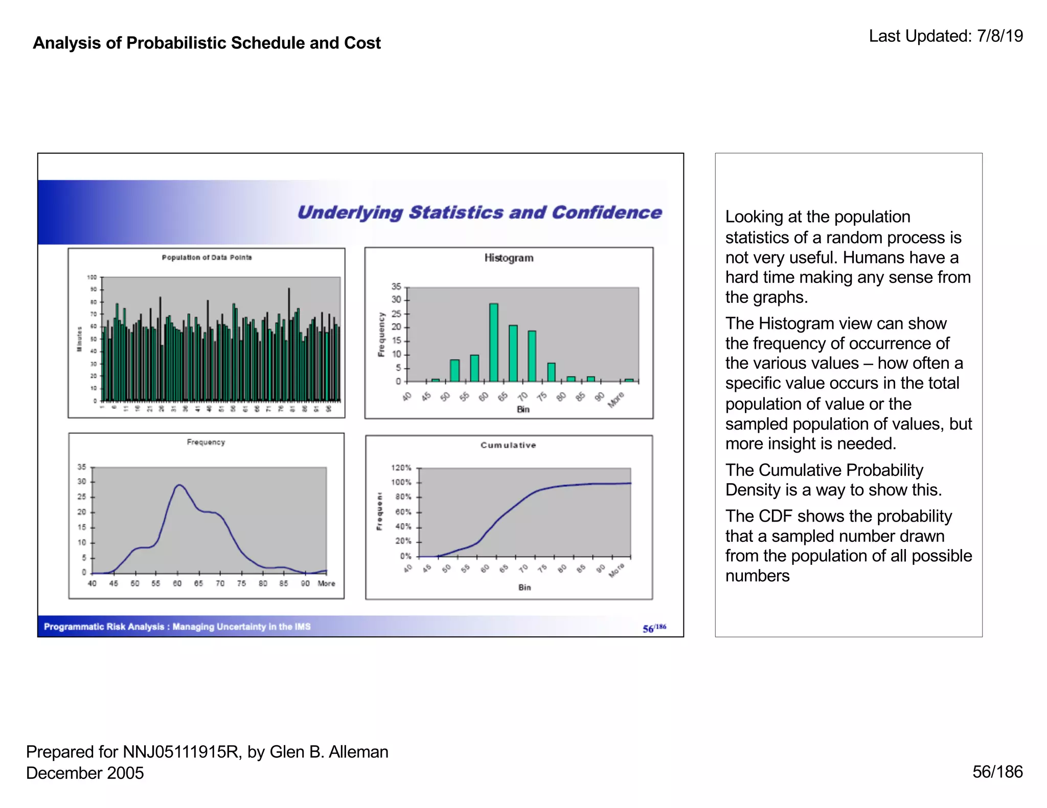 Analysis of Probabilistic Schedule and Cost Last Updated: 7/8/19
56/186
Looking at the population
statistics of a random process is
not very useful. Humans have a
hard time making any sense from
the graphs.
The Histogram view can show
the frequency of occurrence of
the various values – how often a
specific value occurs in the total
population of value or the
sampled population of values, but
more insight is needed.
The Cumulative Probability
Density is a way to show this.
The CDF shows the probability
that a sampled number drawn
from the population of all possible
numbers
Prepared for NNJ05111915R, by Glen B. Alleman
December 2005
 