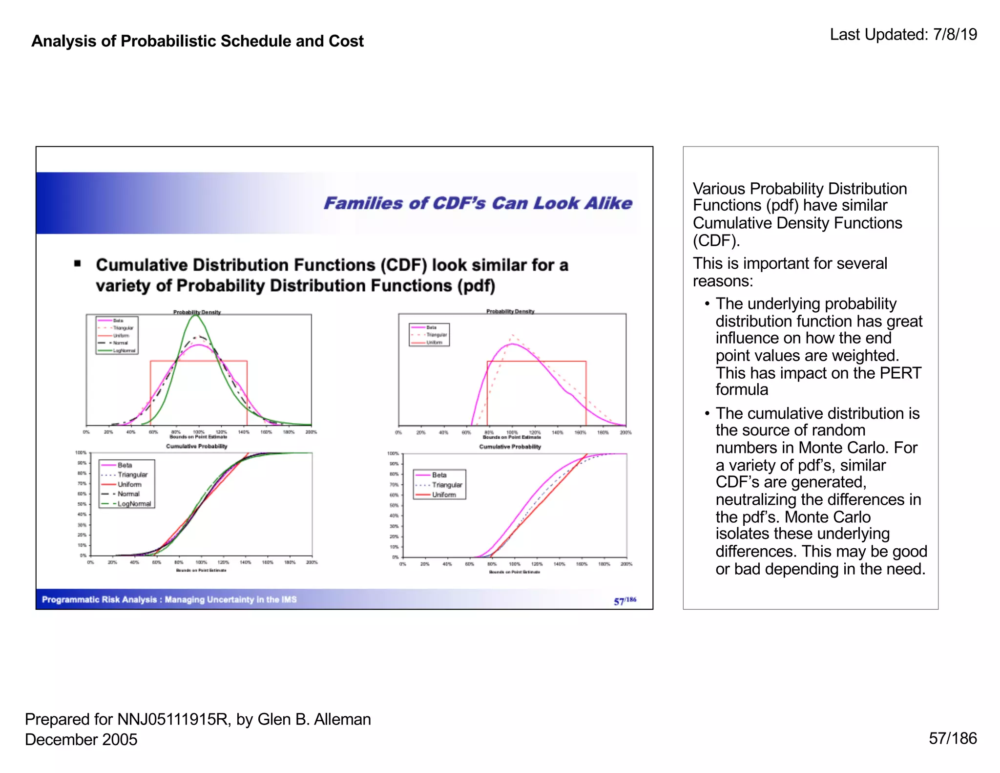 Analysis of Probabilistic Schedule and Cost Last Updated: 7/8/19
57/186
Various Probability Distribution
Functions (pdf) have similar
Cumulative Density Functions
(CDF).
This is important for several
reasons:
• The underlying probability
distribution function has great
influence on how the end
point values are weighted.
This has impact on the PERT
formula
• The cumulative distribution is
the source of random
numbers in Monte Carlo. For
a variety of pdf’s, similar
CDF’s are generated,
neutralizing the differences in
the pdf’s. Monte Carlo
isolates these underlying
differences. This may be good
or bad depending in the need.
Prepared for NNJ05111915R, by Glen B. Alleman
December 2005
 