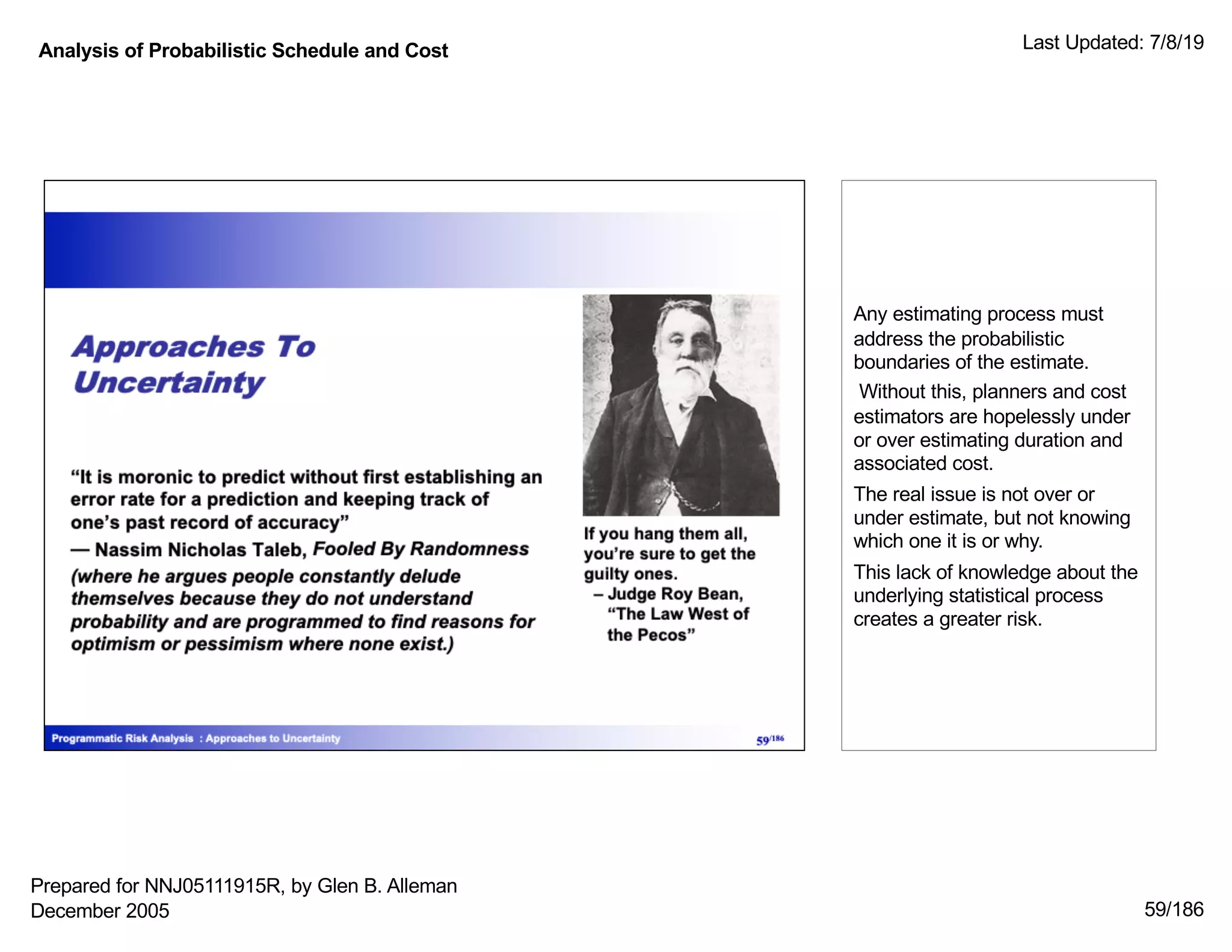 Analysis of Probabilistic Schedule and Cost Last Updated: 7/8/19
59/186
Any estimating process must
address the probabilistic
boundaries of the estimate.
Without this, planners and cost
estimators are hopelessly under
or over estimating duration and
associated cost.
The real issue is not over or
under estimate, but not knowing
which one it is or why.
This lack of knowledge about the
underlying statistical process
creates a greater risk.
Prepared for NNJ05111915R, by Glen B. Alleman
December 2005
 