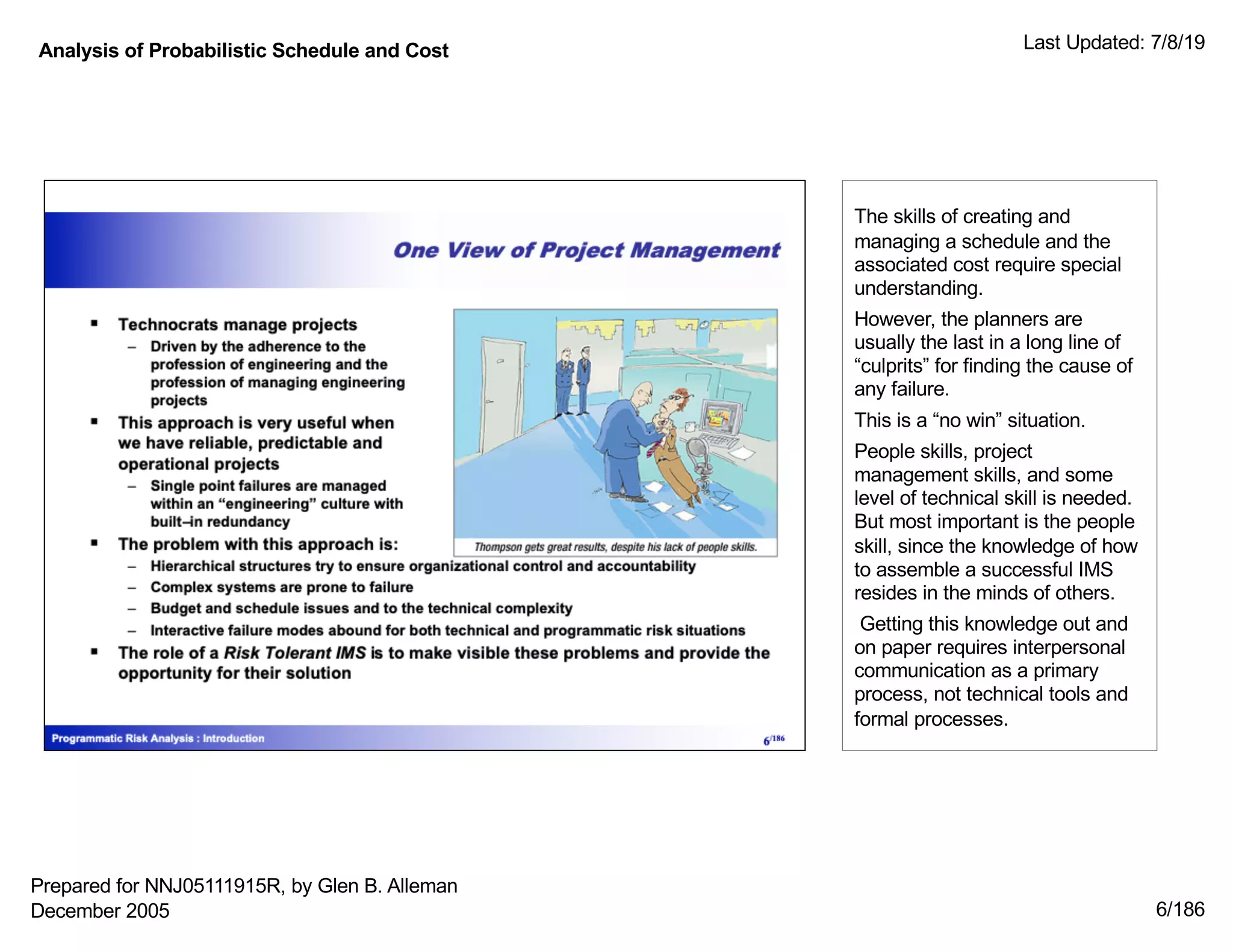 Analysis of Probabilistic Schedule and Cost Last Updated: 7/8/19
6/186
The skills of creating and
managing a schedule and the
associated cost require special
understanding.
However, the planners are
usually the last in a long line of
“culprits” for finding the cause of
any failure.
This is a “no win” situation.
People skills, project
management skills, and some
level of technical skill is needed.
But most important is the people
skill, since the knowledge of how
to assemble a successful IMS
resides in the minds of others.
Getting this knowledge out and
on paper requires interpersonal
communication as a primary
process, not technical tools and
formal processes.
Prepared for NNJ05111915R, by Glen B. Alleman
December 2005
 