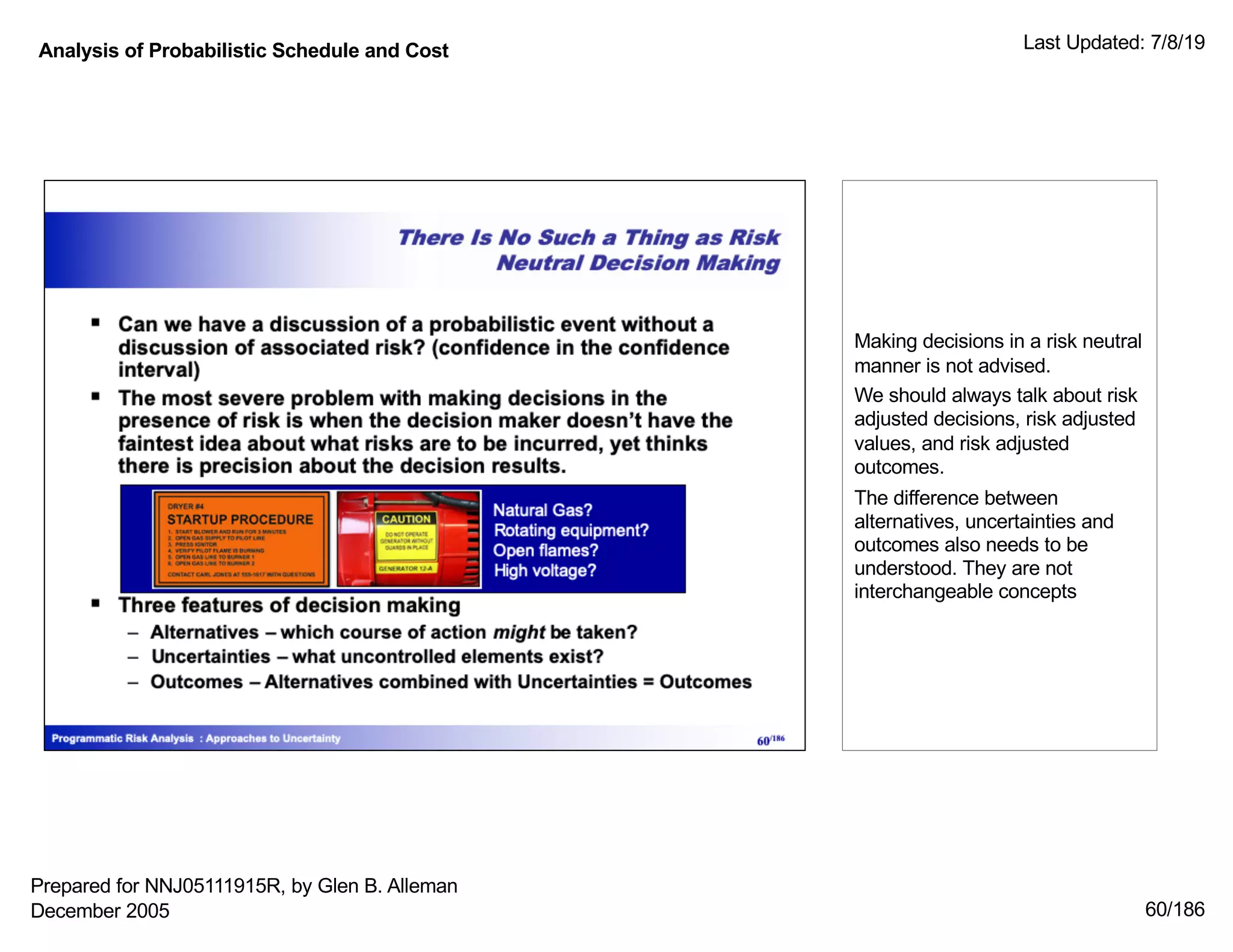 Analysis of Probabilistic Schedule and Cost Last Updated: 7/8/19
60/186
Making decisions in a risk neutral
manner is not advised.
We should always talk about risk
adjusted decisions, risk adjusted
values, and risk adjusted
outcomes.
The difference between
alternatives, uncertainties and
outcomes also needs to be
understood. They are not
interchangeable concepts
Prepared for NNJ05111915R, by Glen B. Alleman
December 2005
 
