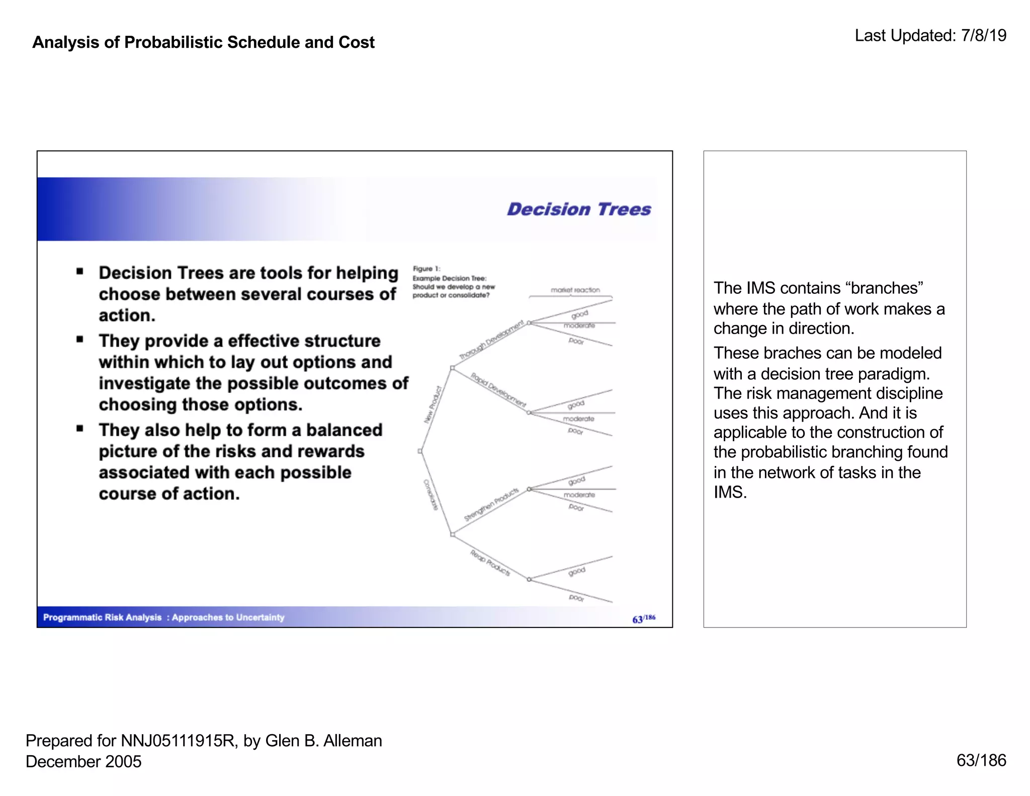 Analysis of Probabilistic Schedule and Cost Last Updated: 7/8/19
63/186
The IMS contains “branches”
where the path of work makes a
change in direction.
These braches can be modeled
with a decision tree paradigm.
The risk management discipline
uses this approach. And it is
applicable to the construction of
the probabilistic branching found
in the network of tasks in the
IMS.
Prepared for NNJ05111915R, by Glen B. Alleman
December 2005
 