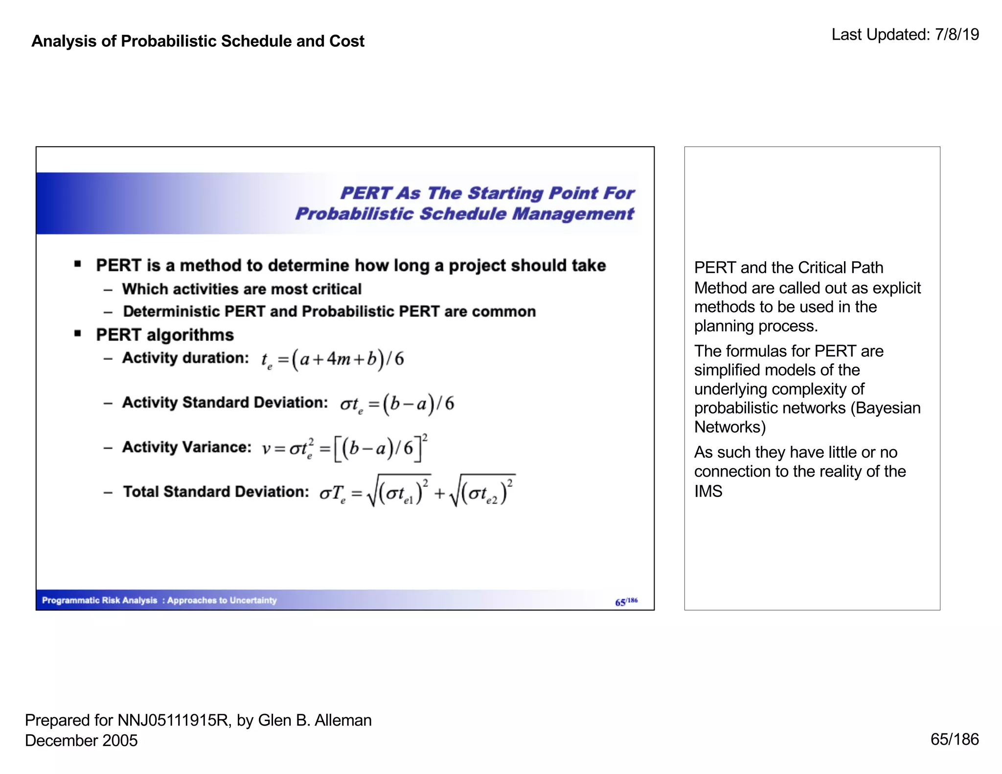 Analysis of Probabilistic Schedule and Cost Last Updated: 7/8/19
65/186
PERT and the Critical Path
Method are called out as explicit
methods to be used in the
planning process.
The formulas for PERT are
simplified models of the
underlying complexity of
probabilistic networks (Bayesian
Networks)
As such they have little or no
connection to the reality of the
IMS
Prepared for NNJ05111915R, by Glen B. Alleman
December 2005
 