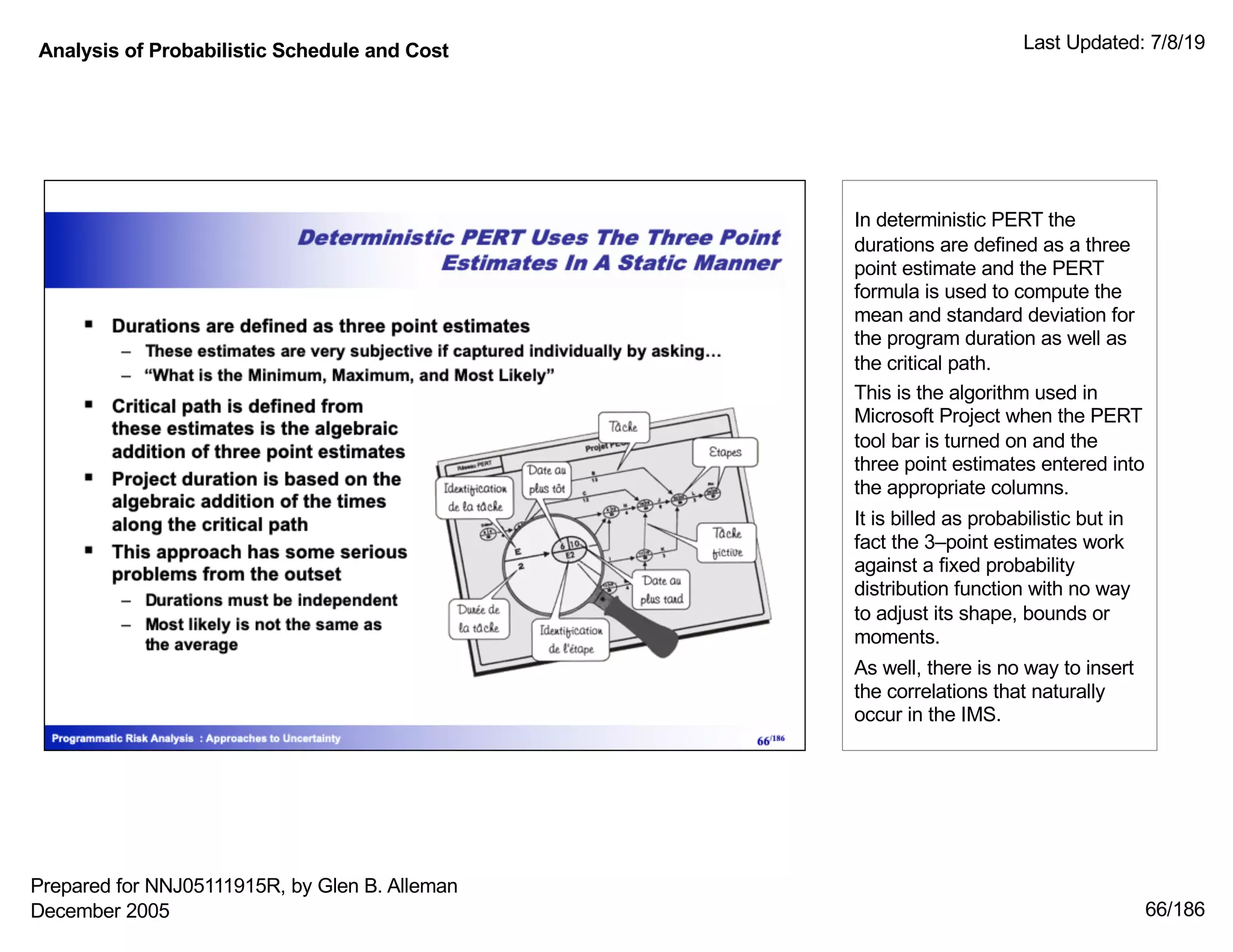 Analysis of Probabilistic Schedule and Cost Last Updated: 7/8/19
66/186
In deterministic PERT the
durations are defined as a three
point estimate and the PERT
formula is used to compute the
mean and standard deviation for
the program duration as well as
the critical path.
This is the algorithm used in
Microsoft Project when the PERT
tool bar is turned on and the
three point estimates entered into
the appropriate columns.
It is billed as probabilistic but in
fact the 3–point estimates work
against a fixed probability
distribution function with no way
to adjust its shape, bounds or
moments.
As well, there is no way to insert
the correlations that naturally
occur in the IMS.
Prepared for NNJ05111915R, by Glen B. Alleman
December 2005
 