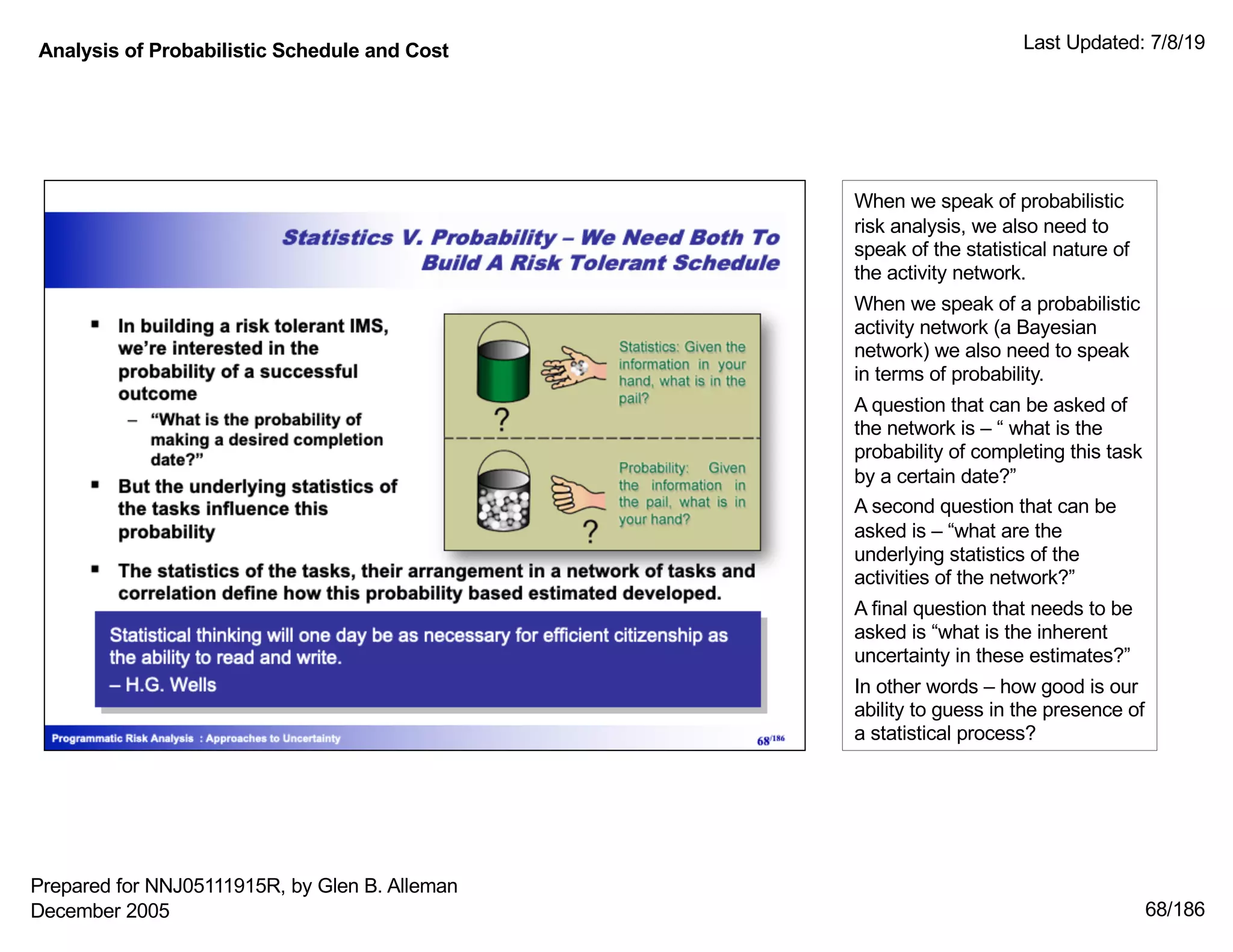 Analysis of Probabilistic Schedule and Cost Last Updated: 7/8/19
68/186
When we speak of probabilistic
risk analysis, we also need to
speak of the statistical nature of
the activity network.
When we speak of a probabilistic
activity network (a Bayesian
network) we also need to speak
in terms of probability.
A question that can be asked of
the network is – “ what is the
probability of completing this task
by a certain date?”
A second question that can be
asked is – “what are the
underlying statistics of the
activities of the network?”
A final question that needs to be
asked is “what is the inherent
uncertainty in these estimates?”
In other words – how good is our
ability to guess in the presence of
a statistical process?
Prepared for NNJ05111915R, by Glen B. Alleman
December 2005
 