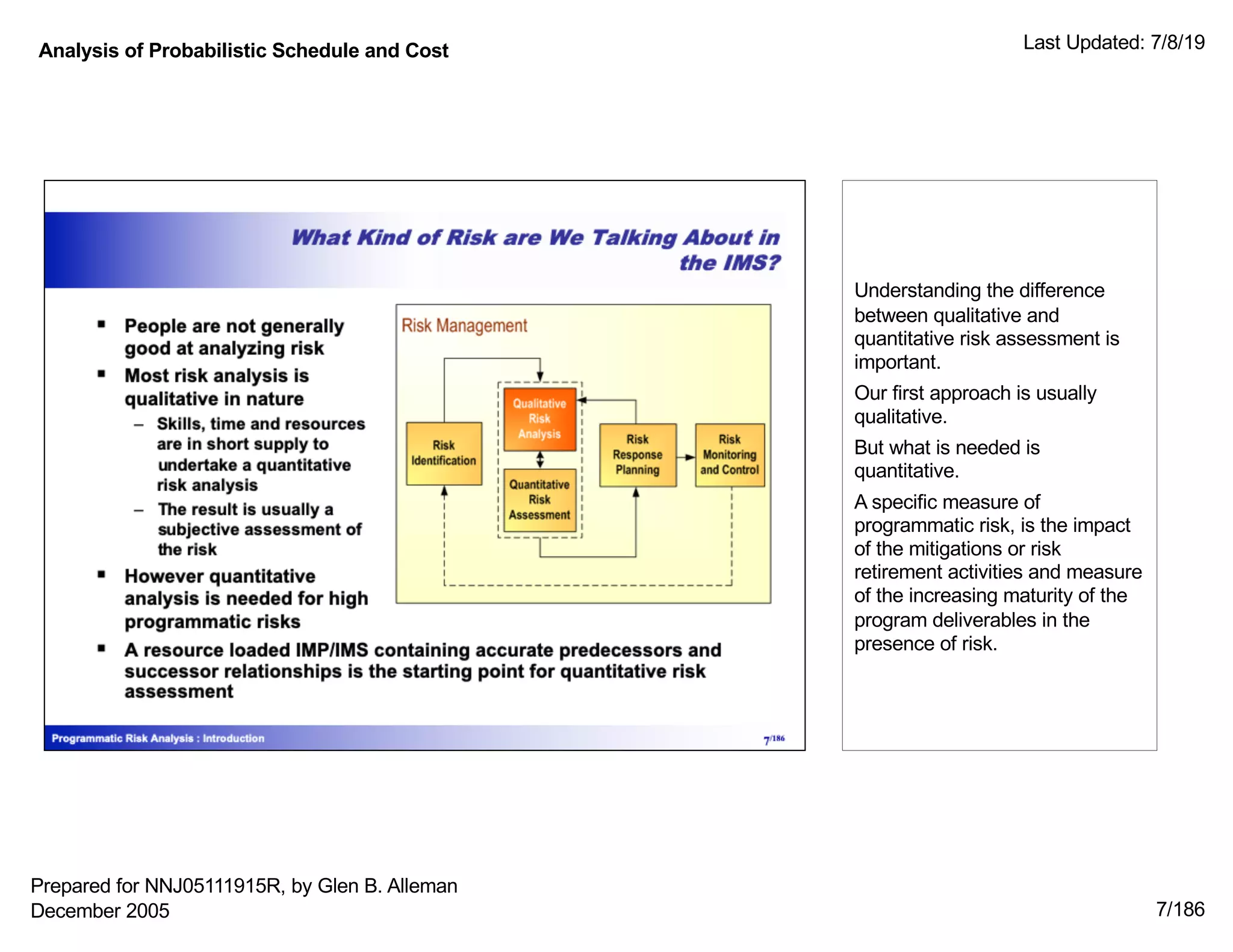 Analysis of Probabilistic Schedule and Cost Last Updated: 7/8/19
7/186
Understanding the difference
between qualitative and
quantitative risk assessment is
important.
Our first approach is usually
qualitative.
But what is needed is
quantitative.
A specific measure of
programmatic risk, is the impact
of the mitigations or risk
retirement activities and measure
of the increasing maturity of the
program deliverables in the
presence of risk.
Prepared for NNJ05111915R, by Glen B. Alleman
December 2005
 