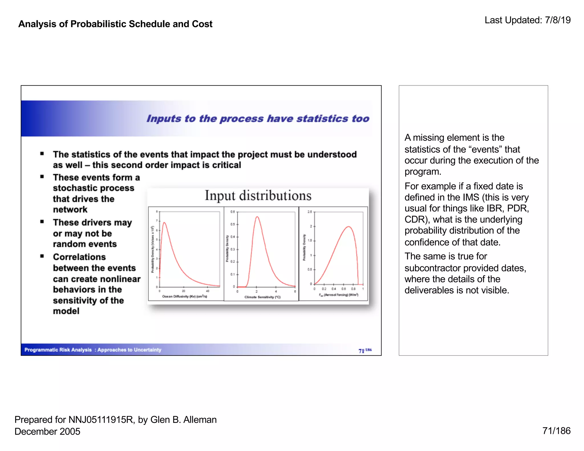 Analysis of Probabilistic Schedule and Cost Last Updated: 7/8/19
71/186
A missing element is the
statistics of the “events” that
occur during the execution of the
program.
For example if a fixed date is
defined in the IMS (this is very
usual for things like IBR, PDR,
CDR), what is the underlying
probability distribution of the
confidence of that date.
The same is true for
subcontractor provided dates,
where the details of the
deliverables is not visible.
Prepared for NNJ05111915R, by Glen B. Alleman
December 2005
 