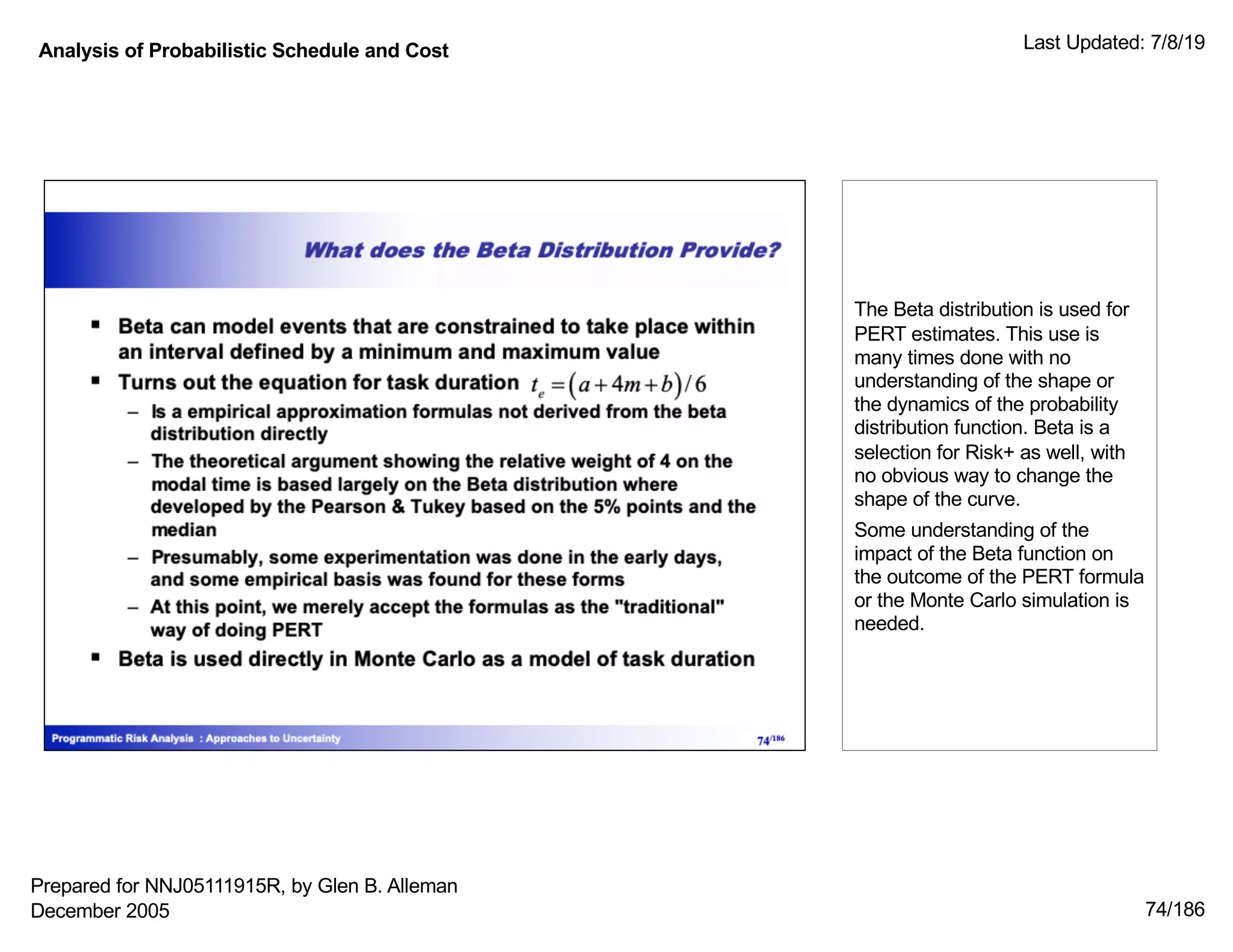 Analysis of Probabilistic Schedule and Cost Last Updated: 7/8/19
74/186
The Beta distribution is used for
PERT estimates. This use is
many times done with no
understanding of the shape or
the dynamics of the probability
distribution function. Beta is a
selection for Risk+ as well, with
no obvious way to change the
shape of the curve.
Some understanding of the
impact of the Beta function on
the outcome of the PERT formula
or the Monte Carlo simulation is
needed.
Prepared for NNJ05111915R, by Glen B. Alleman
December 2005
 
