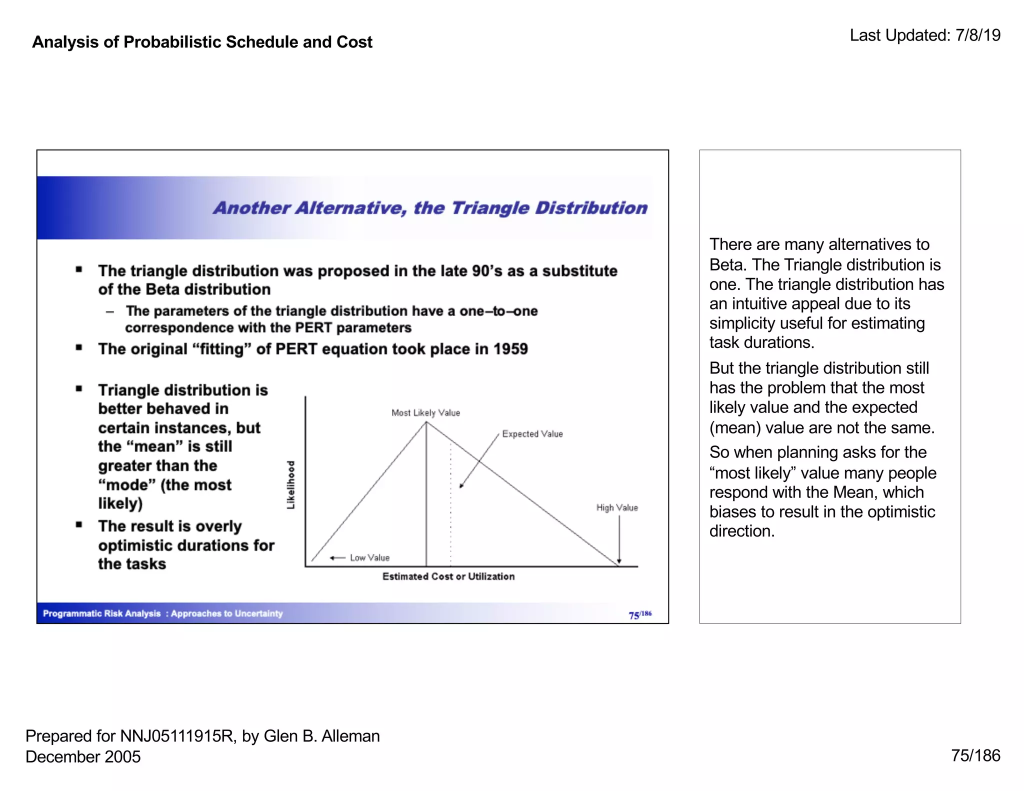 Analysis of Probabilistic Schedule and Cost Last Updated: 7/8/19
75/186
There are many alternatives to
Beta. The Triangle distribution is
one. The triangle distribution has
an intuitive appeal due to its
simplicity useful for estimating
task durations.
But the triangle distribution still
has the problem that the most
likely value and the expected
(mean) value are not the same.
So when planning asks for the
“most likely” value many people
respond with the Mean, which
biases to result in the optimistic
direction.
Prepared for NNJ05111915R, by Glen B. Alleman
December 2005
 