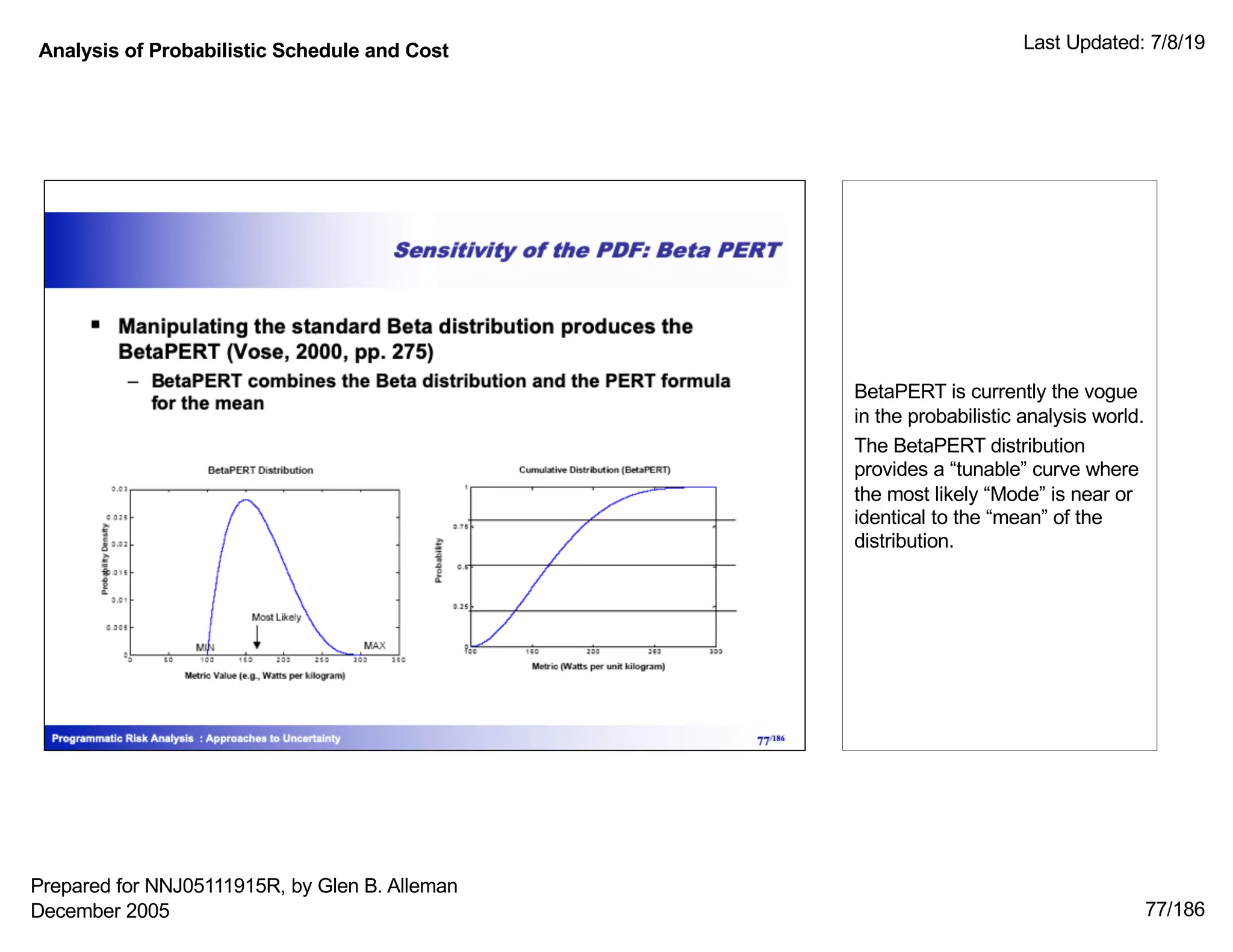 Analysis of Probabilistic Schedule and Cost Last Updated: 7/8/19
77/186
BetaPERT is currently the vogue
in the probabilistic analysis world.
The BetaPERT distribution
provides a “tunable” curve where
the most likely “Mode” is near or
identical to the “mean” of the
distribution.
Prepared for NNJ05111915R, by Glen B. Alleman
December 2005
 