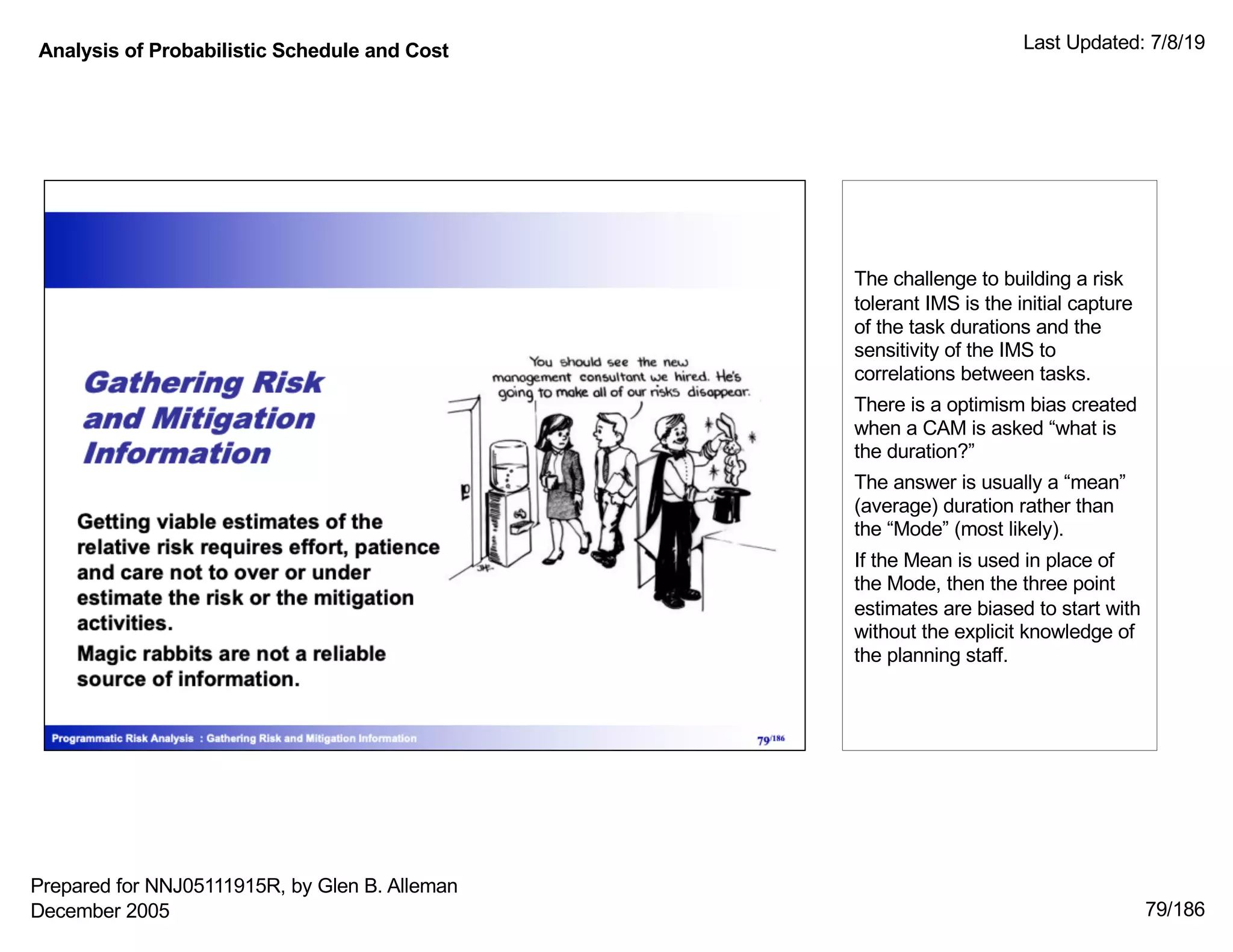 Analysis of Probabilistic Schedule and Cost Last Updated: 7/8/19
79/186
The challenge to building a risk
tolerant IMS is the initial capture
of the task durations and the
sensitivity of the IMS to
correlations between tasks.
There is a optimism bias created
when a CAM is asked “what is
the duration?”
The answer is usually a “mean”
(average) duration rather than
the “Mode” (most likely).
If the Mean is used in place of
the Mode, then the three point
estimates are biased to start with
without the explicit knowledge of
the planning staff.
Prepared for NNJ05111915R, by Glen B. Alleman
December 2005
 