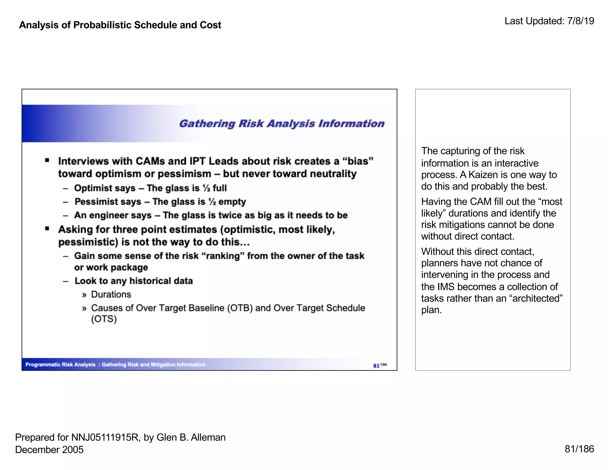 Analysis of Probabilistic Schedule and Cost Last Updated: 7/8/19
81/186
The capturing of the risk
information is an interactive
process. A Kaizen is one way to
do this and probably the best.
Having the CAM fill out the “most
likely” durations and identify the
risk mitigations cannot be done
without direct contact.
Without this direct contact,
planners have not chance of
intervening in the process and
the IMS becomes a collection of
tasks rather than an “architected”
plan.
Prepared for NNJ05111915R, by Glen B. Alleman
December 2005
 