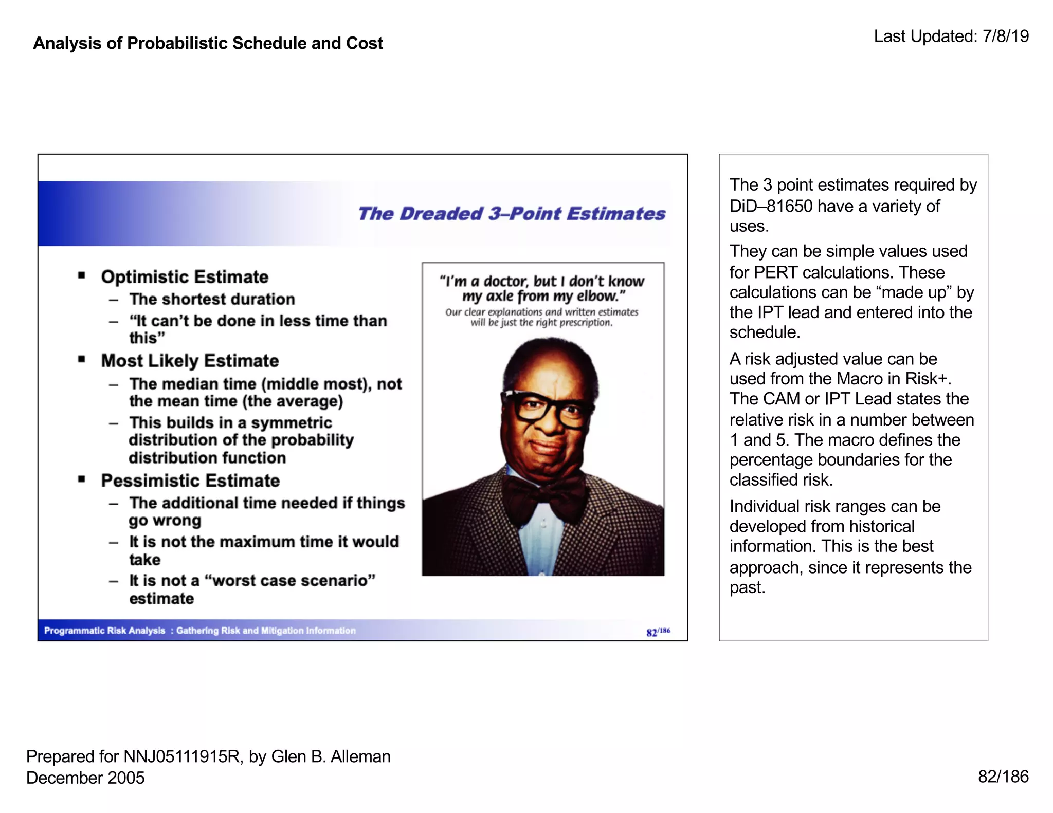 Analysis of Probabilistic Schedule and Cost Last Updated: 7/8/19
82/186
The 3 point estimates required by
DiD–81650 have a variety of
uses.
They can be simple values used
for PERT calculations. These
calculations can be “made up” by
the IPT lead and entered into the
schedule.
A risk adjusted value can be
used from the Macro in Risk+.
The CAM or IPT Lead states the
relative risk in a number between
1 and 5. The macro defines the
percentage boundaries for the
classified risk.
Individual risk ranges can be
developed from historical
information. This is the best
approach, since it represents the
past.
Prepared for NNJ05111915R, by Glen B. Alleman
December 2005
 